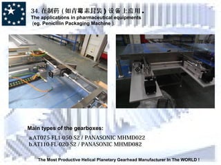 The Most Productive Helical Planetary Gearhead Manufacturer In The WORLD !
34. 在制药 ( 如青 素封装霉 ) 上 用设备 应 .
The applications in pharmaceutical equipments
(eg. Penicillin Packaging Machine ).
Main types of the gearboxes:
a.AT075-FL1-050-S2 / PANASONIC MHMD022
b.AT110-FL-020-S2 / PANASONIC MHMD082
 