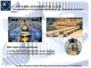 The Most Productive Helical Planetary Gearhead Manufacturer In The WORLD !
37. 在 机械传动 ( 如浮法玻璃生产线 ) 上 用应
The applications in transmission machineries ( eg . float glass production
lines ).
Main types of the gearboxes:
a.AT065-FH-050/P0405100401,motor shaft 12
b.AT110-FH-100/P0405100601,motor shaft 12
 