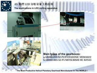 45. 数控 LED 分 上的 用检设备 应
The applications in LED sorting apparatus
The Most Productive Helical Planetary Gearhead Manufacturer In The WORLD !
Main types of the gearboxes:
a.AB060-010-S2-P2/PANASONIC MSMA022
b.AB060-005-S2-P1/MITSUBISHI HC-KFS43
 