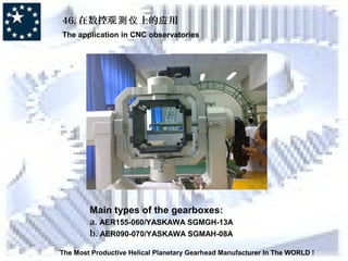 46. 在数控 上的 用观测仪 应
The application in CNC observatories
The Most Productive Helical Planetary Gearhead Manufacturer In The WORLD !
Main types of the gearboxes:
a. AER155-060/YASKAWA SGMGH-13A
b. AER090-070/YASKAWA SGMAH-08A
 