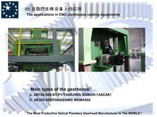 49. 在数控 上的 用连铸设备 应
The applications in CNC continuous casting equipments
The Most Productive Helical Planetary Gearhead Manufacturer In The WORLD !
Main types of the gearboxes:
a. AB142-040-S1-P1/YASKAWA SGMGH-13ACA61
b. AE205-050/PANASONIC MDMA502
 