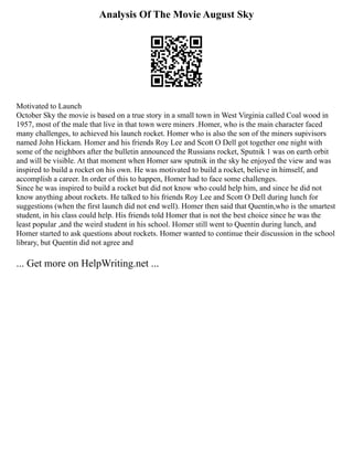 Analysis Of The Movie August Sky
Motivated to Launch
October Sky the movie is based on a true story in a small town in West Virginia called Coal wood in
1957, most of the male that live in that town were miners .Homer, who is the main character faced
many challenges, to achieved his launch rocket. Homer who is also the son of the miners supivisors
named John Hickam. Homer and his friends Roy Lee and Scott O Dell got together one night with
some of the neighbors after the bulletin announced the Russians rocket, Sputnik 1 was on earth orbit
and will be visible. At that moment when Homer saw sputnik in the sky he enjoyed the view and was
inspired to build a rocket on his own. He was motivated to build a rocket, believe in himself, and
accomplish a career. In order of this to happen, Homer had to face some challenges.
Since he was inspired to build a rocket but did not know who could help him, and since he did not
know anything about rockets. He talked to his friends Roy Lee and Scott O Dell during lunch for
suggestions (when the first launch did not end well). Homer then said that Quentin,who is the smartest
student, in his class could help. His friends told Homer that is not the best choice since he was the
least popular ,and the weird student in his school. Homer still went to Quentin during lunch, and
Homer started to ask questions about rockets. Homer wanted to continue their discussion in the school
library, but Quentin did not agree and
... Get more on HelpWriting.net ...
 