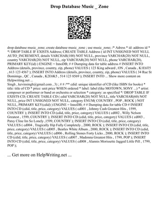 Drop Database Music _ Zone
drop database music_zone; create database music_zone ; use music_zone; /* Adress * id: address id *
*/ DROP TABLE IF EXISTS Address; CREATE TABLE Address ( id INT UNSIGNED NOT NULL
AUTO_INCREMENT, details VARCHAR(100) NOT NULL, province VARCHAR(20) NOT NULL,
country VARCHAR(20) NOT NULL, zip VARCHAR(20) NOT NULL, phone VARCHAR(20),
PRIMARY KEY(id) ) ENGINE = InnoDB; # # Dumping data for table address # INSERT INTO
Address (details, province, country, zip, phone) VALUES ( 123 King adward , ON , Canada , K1E6T5
, 613 123 4567 ); INSERT INTO Address (details, province, country, zip, phone) VALUES ( 34 Rue St
Dominiqu , QC , Canada , K2E6K5 , 514 123 8569 ); INSERT INTO ... Show more content on
Helpwriting.net ...
Singh , kevinsingh@gmail.com , 3) ; # # /** cdid: unique identifier of CD (like ISBN for books) *
title: title of CD * price: unit price WHEN ordered * label: label (like MOTOWN, SONY ...) * artist:
composer or performer or band or orchestra or selection * category: as specified */ DROP TABLE IF
EXISTS CD; CREATE TABLE CD ( cdid VARCHAR(20) NOT NULL, title VARCHAR(60) NOT
NULL, price INT UNSIGNED NOT NULL, category ENUM( COUNTRY , POP , ROCK ) NOT
NULL, PRIMARY KEY(cdid) ) ENGINE = InnoDB; # # Dumping data for table CD # INSERT
INTO CD (cdid, title, price, category) VALUES ( cd001 , Johnny Cash Greatest Hits , 1599,
COUNTRY ); INSERT INTO CD (cdid, title, price, category) VALUES ( cd002 , Willy Nelson
Greatest , 1599, COUNTRY ); INSERT INTO CD (cdid, title, price, category) VALUES ( cd003 ,
Patsy Cline Im So Lonely ,1599, COUNTRY ); INSERT INTO CD (cdid, title, price, category)
VALUES ( cd004 , Tragically Hip Fully Completely , 2000, ROCK ); INSERT INTO CD (cdid, title,
price, category) VALUES ( cd005 , Beatles White Album , 2000, ROCK ); INSERT INTO CD (cdid,
title, price, category) VALUES ( cd006 , Rolling Stones Forty Licks , 2000, ROCK ); INSERT INTO
CD (cdid, title, price, category) VALUES ( cd007 , Madonna Greatest Hits , 1799, POP ); INSERT
INTO CD (cdid, title, price, category) VALUES ( cd008 , Alannis Morissette Jagged Little Pill , 1799,
POP );
... Get more on HelpWriting.net ...
 