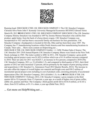 Smuckers
Running head: SMUCKER S THE J.M. SMUCKER COMPANY 1 The J.M. Smucker Company
Christine Silva Netto John F. Kennedy University Managerial Economics BUS5052 Edward Torres
March 09, 2012 SMUCKER S THE J.M. SMUCKER COMPANY SMUCKER S The J.M. Smucker
Company History Smuckers was founded in 1897 by Jerome Monroe Smuckers who sold his first
product, apple butter, from the back of a horse drawn wagon. J.M. Smucker Company was
incorporated in 1921 and has been a successful family run business for four generations. J.M.
Smucker Company s headquarters is located in Orrville, Ohio and has been there since 1897. The
Company has 17 manufacturing locations within North America and four manufacturing locations in
Canada. Their sales ... Show more content on Helpwriting.net ...
SMUCKER S THE J.M. SMUCKER COMPANY Exhibit: 1.1: SJM: Product Sales 4 Source: The
J.M. Smucker 2011 2010 Annual Reports J.M. Smucker Company Shares were listed on the New York
Stock exchange in 1965. The ticker symbol is SJM. In 2011, J.M. Smucker Company s gross profit
(excluding special project costs) was $1,852.6 million which was a $11.8 million increase compared
to 2010. Their net sales for 2011 was $4,825.7, an increase in five percent, compared to 2010 (The
J.M. Smucker Company, 2011, p. 21) (Exhibit 1.2), and compared to third quarter of 2011, their third
quarter of 2012 net sales increased 12 percent, driven primarily by the impact of prior pricing actions
and acquisitions ( J.M. Smucker Co. Announces Fiscal 2012 Quarter Results, 2012). The increase in
net sales offset the impact of overall higher raw material and freight costs and $50.2 million of
incremental special project costs including in cost of products sold, consisting primarily of accelerated
depreciation (The J.M. Smucker Company, 2011) (Exhibit 1.3). As of SMUCKER S THE J.M.
SMUCKER COMPANY 5 February 2012, J.M. Smucker Company s gross margins in the third
quarter fell to 32.6 percent, from 37.4 percent, a year ago, as a result of higher cost of green coffee,
edible oils, peanuts and flour. The Company s third quarter profit fell to $116.8 million, or $1.03 a
share, from $132 million, or $1.11 a share, a year ago (Dalal Nair, 2012)
... Get more on HelpWriting.net ...
 