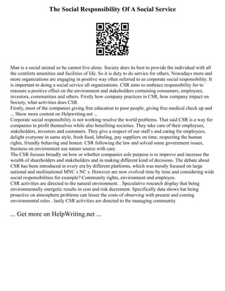 The Social Responsibility Of A Social Service
Man is a social animal so he cannot live alone. Society does its best to provide the individual with all
the comforts amenities and facilities of life. So it is duty to do service for others. Nowadays more and
more organizations are engaging in positive way often referred to as corporate social responsibility. It
is important to doing a social service all organizations. CSR aims to embrace responsibility for to
reassure a positive effect on the environment and stakeholders containing consumers, employees,
investors, communities and others. Firstly how company practices in CSR, how company impact on
Society, what activities does CSR.
Firstly, most of the companies giving free education to poor people, giving free medical check up and
... Show more content on Helpwriting.net ...
Corporate social responsibility is not working resolve the world problems. That said CSR is a way for
companies to profit themselves while also benefiting societies. They take care of their employees,
stakeholders, investors and customers. They give a respect of our staff s and caring for employees,
delight everyone in same style, fresh food, labeling, pay suppliers on time, respecting the human
rights, friendly behaving and honest. CSR following the law and solved some government issues,
business on environment use nature source with care.
The CSR focuses broadly on how or whether companies sole purpose is to improve and increase the
wealth of shareholders and stakeholders and in making different kind of decisions. The debate about
CSR has been introduced in every era by different platforms, which was mostly focused on large
national and multinational MNC s NC s. However are now evolved time by time and considering wide
social responsibilities for example? Community rights, environment and employee.
CSR activities are directed to the natural environment. . Speculative research display that being
environmentally energetic results in cost and risk decrement. Specifically data shows hat being
proactive on atmosphere problems can lesser the costs of observing with present and coming
environmental rules . lastly CSR activities are directed to the managing community
... Get more on HelpWriting.net ...
 