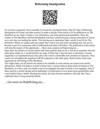 Reforming Immigration
As you have requested, I have carefully reviewed the considered article, Mae M. Ngai s Reforming
Immigration for Good, and other sources in order to decide if this article is fit for publication in The
Shorthorn or not. Ngai s article is very informative, but lacks passion and relatability. Thus, the
readers of The Shorthorn will feel bombarded with facts without having a strong connection or reason
as to why they are reading the article. This leaving me to determine Ngai s article is not fit for The
Shorthorn. When our readers pick up a paper they wish to not only learn something new, but also to
become a part of a community able to understand and relate with others. The publication of this article
will strip the readers of the opportunity ... Show more content on Helpwriting.net ...
Ngai states the failures of current reform and what could be done to fix it, but never mentions what the
other party might say. I would lend her my copy of They Say, I Say but mine is electronic. Counter
arguments a so important because they prove the writer is reasonable and considers all opinions. They
could even strengthen the argument with the responses to the other party. Weak articles with week
arguments do not belong in The Shorthorn.
You might claim, not all articles are meant to be relatable or some articles are meant to be strictly
informative. While I do believe in both of those facts, I cannot relate to these kinds of articles to The
Shorthorn. As I have said, our readers want to be engaged, this type of article is not engaging. And, if
there must be a strictly factual article published, it would need to cover much more ground than what
is provided in Ngai s article. Reading her article, her facts become repetitive, dull and, like I have
explained, lack a strong meaning behind
... Get more on HelpWriting.net ...
 