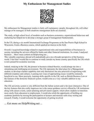 My Enthusiasm for Management Sudies
My enthusiasm for Management studies is fairly self explanatory: people, throughout life, will either
manage or be managed. In both situations management skills are essential.
The study, at high school level, of modules such as business economics, organizational behaviour and
marketing has helped me to develop a stronger grasp of management fundamentals.
In the US, during a six month International Exchange Programme at the Sun Prairie High School in
Wisconsin, I took a Business course, which sparked an interest in the field.
Overall, I acquired knowledge related to organizational roles and responsibilities of businesses in
society, including the services offered by banks and other financial institutions. In a team, I analysed
business ... Show more content on Helpwriting.net ...
This valuable experience abroad will undoubtedly give me a broader perspective of the business
world. I feel that I would like to continue to study outside my home country specifically the UK which
is now poised for economic recovery.
Indeed, studying in the UK, the pioneer in business related theories, would plunge me into a
stimulating and challenging environment. The UK represents the ideal place for a Management
student, to develop a further capability (not only theoretical, but also practical) of negotiating with
different countries and cultures. Learning new ways of approaching issues would be extremely
beneficial to me. More precisely, learning skills specific to the UK, such as British Business Law or
the features of the domestic financial system, would come as a very valuable addition to my
education.
The UK university system is very different from the Italian system and is far more interactive. One of
the key features that also really impresses me is the career guidance service offered by UK institutions
along with careers events, career planning and job search support, which allow students to transition
more easily from education to employment. I would also relish the opportunity of building my
academic portfolio by mixing the participation in lectures and tutorials with essay writing and
research. Finally, I would welcome the opportunity of getting involved
... Get more on HelpWriting.net ...
 