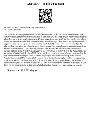 Analysis Of The Book The Heidi
Pirandellian Dark Comedy in Wendy Wasserstein s
The Heidi Chronicles
The main aim of this paper is to study Wendy Wasserstein s The Heidi Chronicles (1988) as a dark
comedy in the light of Pirandello s definition of dark comedy. The line between tragedy and comedy is
often thin and at times barely discernable. Certain playwrights have a gift for blurring this line, which
allows audiences to receive their message without often knowing if they should be laughing at what
appears to be a serious topic. Wendy Wasserstein (1950 2006) is one of the contemporary female
playwrights who makes use of dark comedy. She is an excellent example of the genre dark comedy in
the late twentieth century. She has won critical acclaim, Pulitzer Prizes and numerous additional
awards for her writing. Wendy Wasserstein was the first woman in history to win the Pulitzer Prize as
the author of an original play. In a 2001 Harper article on a new generation of women playwrights, the
first sentence reads When you think of female playwrights, two words invariably come to mind:
Wendy Wasserstein (334). Feminist Sally Burke writes that the feminist playwrights who began their
work in the 1970s, even those who won Obie Awards, were virtually ignored except by scholars of
feminist drama; this list includes Wasserstein (1). She is one of the most important playwrights of our
time, yet her work lacks the critical and scholarly attention it deserves. Tragicomedy has been, in
... Get more on HelpWriting.net ...
 