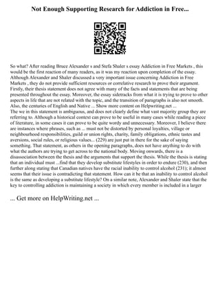 Not Enough Supporting Research for Addiction in Free...
So what? After reading Bruce Alexander s and Stefa Shaler s essay Addiction in Free Markets , this
would be the first reaction of many readers, as it was my reaction upon completion of the essay.
Although Alexander and Shaler discussed a very important issue concerning Addiction in Free
Markets , they do not provide sufficient resources or correlative research to prove their argument.
Firstly, their thesis statement does not agree with many of the facts and statements that are being
presented throughout the essay. Moreover, the essay sidetracks from what it is trying to prove to other
aspects in life that are not related with the topic, and the transition of paragraphs is also not smooth.
Also, the centuries of English and Native ... Show more content on Helpwriting.net ...
The we in this statement is ambiguous, and does not clearly define what vast majority group they are
referring to. Although a historical context can prove to be useful in many cases while reading a piece
of literature, in some cases it can prove to be quite wordy and unnecessary. Moreover, I believe there
are instances where phrases, such as ... must not be distorted by personal loyalties, village or
neighbourhood responsibilities, guild or union rights, charity, family obligations, ethnic tastes and
aversions, social rules, or religious values... (229) are just put in there for the sake of saying
something. That statement, as others in the opening paragraphs, does not have anything to do with
what the authors are trying to get across to the national body. Moving onwards, there is a
disassociation between the thesis and the arguments that support the thesis. While the thesis is stating
that an individual must ...find that they develop substitute lifestyles in order to endure (230), and then
further along stating that Canadian natives have the racial inability to control alcohol (231); it almost
seems that their issue is contradicting that statement. How can it be that an inability to control alcohol
is the same as developing a substitute lifestyle? On a similar note, Alexander and Shaler state that the
key to controlling addiction is maintaining a society in which every member is included in a larger
... Get more on HelpWriting.net ...
 