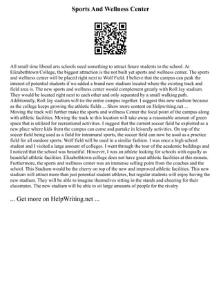 Sports And Wellness Center
All small time liberal arts schools need something to attract future students to the school. At
Elizabethtown College, the biggest attraction is the not built yet sports and wellness center. The sports
and wellness center will be placed right next to Wolf Field. I believe that the campus can peak the
interest of potential students if we added a brand new stadium located where the existing track and
field area is. The new sports and wellness center would complement greatly with Roll Jay stadium.
They would be located right next to each other and only separated by a small walking path.
Additionally, Roll Jay stadium will tie the entire campus together. I suggest this new stadium because
as the college keeps growing the athletic fields ... Show more content on Helpwriting.net ...
Moving the track will further make the sports and wellness Center the focal point of the campus along
with athletic facilities. Moving the track to this location will take away a reasonable amount of green
space that is utilized for recreational activities. I suggest that the current soccer field be exploited as a
new place where kids from the campus can come and partake in leisurely activities. On top of the
soccer field being used as a field for intramural sports, the soccer field can now be used as a practice
field for all outdoor sports. Wolf field will be used in a similar fashion. I was once a high school
student and I visited a large amount of colleges. I went through the tour of the academic buildings and
I noticed that the school was beautiful. However, I was an athlete looking for schools with equally as
beautiful athletic facilities. Elizabethtown college does not have great athletic facilities at this minute.
Furthermore, the sports and wellness center was an immense selling point from the coaches and the
school. This Stadium would be the cherry on top of the new and improved athletic facilities. This new
stadium will attract more than just potential student athletes, but regular students will enjoy having the
new stadium. They will be able to imagine themselves sitting in the stands and cheering for their
classmates. The new stadium will be able to sit large amounts of people for the rivalry
... Get more on HelpWriting.net ...
 