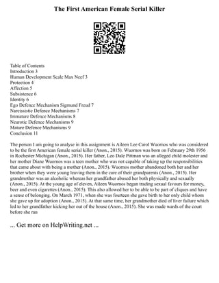 The First American Female Serial Killer
Table of Contents
Introduction 3
Human Development Scale Max Neef 3
Protection 4
Affection 5
Subsistence 6
Identity 6
Ego Defence Mechanism Sigmund Freud 7
Narcissistic Defence Mechanisms 7
Immature Defence Mechanisms 8
Neurotic Defence Mechanisms 9
Mature Defence Mechanisms 9
Conclusion 11
The person I am going to analyse in this assignment is Aileen Lee Carol Wuornos who was considered
to be the first American female serial killer (Anon., 2015). Wuornos was born on February 29th 1956
in Rochester Michigan (Anon., 2015). Her father, Leo Dale Pittman was an alleged child molester and
her mother Diane Wuornos was a teen mother who was not capable of taking up the responsibilities
that came about with being a mother (Anon., 2015). Wuornos mother abandoned both her and her
brother when they were young leaving them in the care of their grandparents (Anon., 2015). Her
grandmother was an alcoholic whereas her grandfather abused her both physically and sexually
(Anon., 2015). At the young age of eleven, Aileen Wuornos began trading sexual favours for money,
beer and even cigarettes (Anon., 2015). This also allowed her to be able to be part of cliques and have
a sense of belonging. On March 1971, when she was fourteen she gave birth to her only child whom
she gave up for adoption (Anon., 2015). At that same time, her grandmother died of liver failure which
led to her grandfather kicking her out of the house (Anon., 2015). She was made wards of the court
before she ran
... Get more on HelpWriting.net ...
 