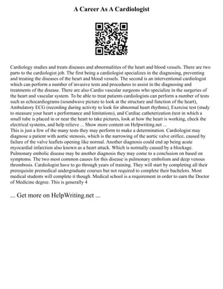 A Career As A Cardiologist
Cardiology studies and treats diseases and abnormalities of the heart and blood vessels. There are two
parts to the cardiologist job. The first being a cardiologist specializes in the diagnosing, preventing
and treating the diseases of the heart and blood vessels. The second is an interventional cardiologist
which can perform a number of invasive tests and procedures to assist in the diagnosing and
treatments of the disease. There are also Cardio vascular surgeons who specialize in the surgeries of
the heart and vascular system. To be able to treat patients cardiologists can perform a number of tests
such as echocardiograms (soundwave picture to look at the structure and function of the heart),
Ambulatory ECG (recording during activity to look for abnormal heart rhythms), Exercise test (study
to measure your heart s performance and limitations), and Cardiac catheterization (test in which a
small tube is placed in or near the heart to take pictures, look at how the heart is working, check the
electrical systems, and help relieve ... Show more content on Helpwriting.net ...
This is just a few of the many tests they may perform to make a determination. Cardiologist may
diagnose a patient with aortic stenosis, which is the narrowing of the aortic valve orifice, caused by
failure of the valve leaflets opening like normal. Another diagnosis could end up being acute
myocardial infarction also known as a heart attack. Which is normally caused by a blockage.
Pulmonary embolic disease may be another diagnosis they may come to a conclusion on based on
symptoms. The two most common causes for this disease is pulmonary embolism and deep venous
thrombosis. Cardiologist have to go through years of training. They will start by completing all their
prerequisite premedical undergraduate courses but not required to complete their bachelors. Most
medical students will complete it though. Medical school is a requirement in order to earn the Doctor
of Medicine degree. This is generally 4
... Get more on HelpWriting.net ...
 