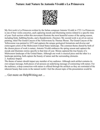 Nature And Nature In Antonio Vivaldi s La Primavera
My first work is La Primavera written by the Italian composer Antonio Vivaldi in 1723. La Primavera
is one of four violin concertos, each capturing moods and illustrating stories related to a specific time
of year. Each section within this movement illustrate the most beautiful scenes of the spring season,
including birds, babbling brooks, and a thunderstorm. (Soomo). My second work is an oil on canvas
painting, titled The Grand Canyon of the Yellowstone by Thomas Moran. The Grand Canyon of the
Yellowstone was painted in 1872 and captures the unique geological formations and diverse and
extravagant colors of the Midwestern United States landscape. The common theme shared by both of
the chosen pieces of work is nature. Antonio Vivaldi embraces the spring season and captures the
moods and illustrates stories specific to that time of year. Moran captured the true beauty of a
Midwestern landscape of the United States. Although one work is musical piece and the other is a
landscape painting, both capture the beauty of nature and the surrounding elements.
2. Audience Impact
The theme of nature should impact any member of my audience. Although each artifact contains its
own unique message, both pieces of art possess an underlying message of connecting with nature. For
the audience, a deep connection with nature is offered through the artifacts as they are reminded of the
inherent beauty that exists in the natural world. I feel the chosen topic of the presentation would be
... Get more on HelpWriting.net ...
 