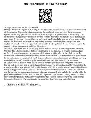 Strategic Analysis for Pfizer Company
Strategic Analysis for Pfizer Incorporated
Strategic Analysis Competition, typically the most powerful external force, is increased by the advent
of globalization. The number of companies and the number of countries where these companies
operate and the way governments are dealing with the impacts of globalization is accelerating. The
interaction of changes in government policy and business innovation has actually made globalization
even faster. If a company does not become a global, it would simply be shut out of new markets. The
reasons for the turmoil are numerous: a sputtering economy, increased global competition, the
implementation of new technologies that displace jobs, the deregulation of certain industries, and the
general ... Show more content on Helpwriting.net ...
Moreover, one may be able to find more potential business partners in exporting to other countries.
One may find a business partner that is willing to cater to and audience of Pfizer s pharmaceutical
products from another country. According to their statement, citizenship defines their part in the
international communities; therefore, it also defines their conduct, so as to help make the world better.
In this statement, one can conclude that being part of an international community, for Pfizer, may help
not only bring in profit but also help the world in Pfizer s own pace and way. Environmental
influences, such as diseases and illnesses form the need for pharmaceutical companies like Pfizer.
Having such needs may help in strengthening the company. The constant demand for products that the
company produces may increase their production rate, also their potential income. As mentioned in the
theory of Supply and Demand, there is a relationship between the increase or decrease for a product
and the increase and decrease for the supply of the certain good. It also includes the part played by the
price. Other environmental influences, such as competition, may fuel the company s desire to create
more and better products that could well determine their location and standing in the global market.
Increase in the number of competitors for the same line of products may mean that there
... Get more on HelpWriting.net ...
 