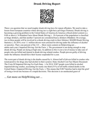 Drunk Driving Report
There s no question that we need tougher drunk driving laws for repeat offenders. We need to take a
lesson from European countries where driving isn t a right but a privilege (Ventura). Drunk driving is
becoming a growing problem in the United States of America.In America a blood alchol content is a
0.08 or above ( 34 Random Facts About Drunk Driving ) . 18.4 percent of the population is classified
as binge drinkers, and that another 5 percent are considered heavy drinkers (Madden). On average,
two in three people will be involved in a drunk driving crash in their lifetime ( MADD Drunk Driving
Statistics ). In 2014, over 1.1 million drivers were arrested for driving under the influence of alcohol
or narcotics. That s one percent of the 121 ... Show more content on Helpwriting.net ...
adults each year ( Impaired Driving: Get the Facts. ). The government is not doing enough to stop
drunk driving. People are dying at high rates. In addition to this it cost a lot of money to take care of
people who are killed and injured in drunk driving related crashes. People proven guilty of driving
under the influence should have their license suspended for a year.
The worst part of drunk driving is the deaths caused by it. Almost half of drivers killed in crashes who
tested positive for drugs also had alcohol in their system ( State Alcohol Cost Fact Sheets Document
The Costs Of Impaired Driving For Each State . ). In 2014, 9,967 people were killed in alcohol
impaired driving crashes, accounting for nearly one third (31%) of all traffic related deaths in the
United States ( Impaired Driving: Get the Facts. ). This means that 9,967 families had to deal the grief
of losing a loved one because of a stupid decisions. This decision is an uneducated guest of
... Get more on HelpWriting.net ...
 