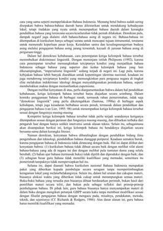 cara yang sama seperti memperlakukan Bahasa Indonesia. Memang betul bahwa sudah sering
disepakati bahwa bahasa-bahasa daerah harus dilestarikan untuk mendukung kebudayaan
lokal, tetapi tindakan yang nyata untuk menempatkan bahasa daerah dalam kerangka
pendidikan bahasa yang terencana secara keseluruhan tidak pernah dilakukan. Demikian pula,
dampak negatif juga dialami oleh bahasa-bahasa asing di negara ini. Bahasa-bahasa ini
ditempatkan di kurikulum hanya sebagai sarana untuk mencapai tujuan intrumental, terutama
untuk memenuhi keperluan pasar kerja. Keindahan sastra dan kesalingmengertian budaya
asing melalui pengajaran bahasa asing jarang tersentuh, kecuali di jurusan bahasa asing di
perguruan tinggi.
Dalam hal demokrasi kebahasaan, cara penempatan ketiga kelompok bahasa tersebut
menimbulkan diskriminasi linguistik. Dengan meminjam istilah Philipsons (1992), karena
cara penempatan tersebut memungkinkan terciptanya kondisi yang menjadikan bahasa
Indonesia sebagai bahasa yang superior dan kedua kelompok bahasa yang lain
dikesampingkan, “imperialisme linguistik” sedang terjadi di negeri ini. Lagi pula, karena
kebijakan bahasa lebih banyak diarahkan untuk kepentingan identitas nasional, keadaan ini
juga mendorong terciptanya kondisi yang memungkinkan para penguasa negara di tingkat
elite melakukan indoktrinasi ideologi dengan menyalahgunakan pemakaian bahasa, seperti
membelokkan makna dengan memanfaatkan eupemisme.
Dengan melihat kenyataan di atas, perlu diargumentasikan bahwa dalam hal pendidikan
kebahasaan, ketiga kelompok bahasa tersebut harus diajarkan secara seimbang. Dalam
konteks penggunaan bahasa di berbagai ranah, termasuk rahan pemerintahan, tidak saja
“demokrasi linguistik” yang perlu diketengahkan (Santosa, 1998a) di berbagai aspek
kehidupan, tetapi juga kesadaran berbahasa secara penuh, termasuk dalam pendidikan dan
pengajaran bahasa (van Lier, 1995: 98) untuk menempatkan ketiga kelompok bahasa tersebut
sesuai dengan fungsinya masing-masing
Kompetisi ketiga kelompok bahasa tersebut tidak perlu terjadi seandainya ketiganya
ditempatkan sesuai dengan peranan dan fungsinya masing-masing, dan dibiarkan terbuka dari
pengaruh luar dengan hanya sedikit intervensi untuk alasan teknis. Selain itu, sebagaimana
akan disampaikan berikut ini, ketiga kelompok bahasa itu hendaknya diajarkan secara
bersama-sama dalam kerangka literasi.
Namun demikian, kenyataan bahwa dibandingkan dengan pendidikan bidang ilmu
pengetahuan dan teknologi, pendididkan bahasa dianggap periperal. Keadaan semakin buruk,
karena pengajaran bahasa di Indonesia tidak dirancang dengan baik. Hal ini dapat dilihat dari
kenyataan bahwa: (1) kurikulum bahasa tidak dibuat secara baik dengan melihat sifat alami
bahasa-bahasa yang ada di negara ini dan dengan melihat pula tuntutan dunia yang selalu
berubah; (2) bahan ajar bahasa (termasuk buku) tidak dipilih dan diproduksi dengan baik; dan
(3) sebagian besar guru bahasa tidak memiliki kualifikasi yang memadai, sementara itu
pemerintah tampaknya tidak mempersiapkan hal itu.
Selama ini, dapat diamati bahwa kurikulum nasional Bahasa Indonesia merupakan
paket yang diberikan kepada pembelajar secara seragam tanpa mempertimbangkan
keragaman lokal yang melatarbelakanginya. Selain itu, dalam hal urutan dan cakupan materi,
biasanya alokasi waktu yang diberikan tidak cukup untuk merampungkan semua materi.
Buku-buku bahasa yang tersedia pun biasanya dibuat berdasarkan perintah, bukan hasil dari
pemilihan materi secara teliti, dan bukan pula sebagai refleksi dari prinsip-prinsip
pembelajaran bahasa. Di pihak lain, guru bahasa biasanya hanya menyampaikan materi di
dalam buku dengan mengikuti petunjuk GBPP secara kaku tanpa membuat modifikasi sesuai
dengan filsafat pengajaran bahasa dengan mengacu pada, misalnya, pendekatan, metoda,
teknik, dan sejenisnya (Cf. Richards & Rodgers, 1986). Atas dasar alasan ini, guru bahasa
harus memiliki kualifikasi yang memadai.
 