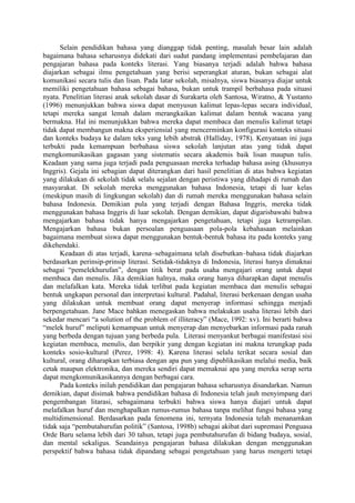 Selain pendidikan bahasa yang dianggap tidak penting, masalah besar lain adalah
bagaimana bahasa seharusnya didekati dari sudut pandang implementasi pembelajaran dan
pengajaran bahasa pada konteks literasi. Yang biasanya terjadi adalah bahwa bahasa
diajarkan sebagai ilmu pengetahuan yang berisi seperangkat aturan, bukan sebagai alat
komunikasi secara tulis dan lisan. Pada latar sekolah, misalnya, siswa biasanya diajar untuk
memiliki pengetahuan bahasa sebagai bahasa, bukan untuk trampil berbahasa pada situasi
nyata. Penelitian literasi anak sekolah dasar di Surakarta oleh Santosa, Wiratno, & Yustanto
(1996) menunjukkan bahwa siswa dapat menyusun kalimat lepas-lepas secara individual,
tetapi mereka sangat lemah dalam merangkaikan kalimat dalam bentuk wacana yang
bermakna. Hal ini menunjukkan bahwa mereka dapat membaca dan menulis kalimat tetapi
tidak dapat membangun makna eksperiensial yang mencerminkan konfigurasi konteks situasi
dan konteks budaya ke dalam teks yang lebih abstrak (Halliday, 1978). Kenyataan ini juga
terbukti pada kemampuan berbahasa siswa sekolah lanjutan atas yang tidak dapat
mengkomunikasikan gagasan yang sistematis secara akademis baik lisan maupun tulis.
Keadaan yang sama juga terjadi pada penguasaan mereka terhadap bahasa asing (khusunya
Inggris). Gejala ini sebagian dapat diterangkan dari hasil penelitian di atas bahwa kegiatan
yang dilakukan di sekolah tidak selalu sejalan dengan peristiwa yang dihadapi di rumah dan
masyarakat. Di sekolah mereka menggunakan bahasa Indonesia, tetapi di luar kelas
(meskipun masih di lingkungan sekolah) dan di rumah mereka menggunakan bahasa selain
bahasa Indonesia. Demikian pula yang terjadi dengan Bahasa Inggris, mereka tidak
menggunakan bahasa Inggris di luar sekolah. Dengan demikian, dapat digarisbawahi bahwa
mengajarkan bahasa tidak hanya mengajarkan pengetahuan, tetapi juga ketrampilan.
Mengajarkan bahasa bukan persoalan penguasaan pola-pola kebahasaan melainkan
bagaimana membuat siswa dapat menggunakan bentuk-bentuk bahasa itu pada konteks yang
dikehendaki.
Keadaan di atas terjadi, karena–sebagaimana telah disebutkan–bahasa tidak diajarkan
berdasarkan perinsip-prinsip literasi. Setidak-tidaknya di Indonesia, literasi hanya dimaknai
sebagai “pemelekhurufan”, dengan titik berat pada usaha mengajari orang untuk dapat
membaca dan menulis. Jika demikian halnya, maka orang hanya diharapkan dapat menulis
dan melafalkan kata. Mereka tidak terlibat pada kegiatan membaca dan menulis sebagai
bentuk ungkapan personal dan interpretasi kultural. Padahal, literasi berkenaan dengan usaha
yang dilakukan untuk membuat orang dapat menyerap informasi sehingga menjadi
berpengetahuan. Jane Mace bahkan menegaskan bahwa melakukan usaha literasi lebih dari
sekedar mencari “a solution of the problem of illiteracy” (Mace, 1992: xv). Ini berarti bahwa
“melek huruf” meliputi kemampuan untuk menyerap dan menyebarkan informasi pada ranah
yang berbeda dengan tujuan yang berbeda pula. Literasi menyankut berbagai manifestasi sisi
kegiatan membaca, menulis, dan berpikir yang dengan kegiatan ini makna terungkap pada
konteks sosio-kultural (Perez, 1998: 4). Karena literasi selalu terikat secara sosial dan
kultural, orang diharapkan terbiasa dengan apa pun yang dipublikasikan melalui media, baik
cetak maupun elektronika, dan mereka sendiri dapat memaknai apa yang mereka serap serta
dapat mengkomunikasikannya dengan berbagai cara.
Pada konteks inilah pendidikan dan pengajaran bahasa seharusnya disandarkan. Namun
demikian, dapat disimak bahwa pendidikan bahasa di Indonesia telah jauh menyimpang dari
pengembangan litarasi, sebagaimana terbukti bahwa siswa hanya diajari untuk dapat
melafalkan huruf dan menghapalkan rumus-rumus bahasa tanpa melihat fungsi bahasa yang
multidimensional. Berdasarkan pada fenomena ini, ternyata Indonesia telah menanamkan
tidak saja “pembutahurufan politik” (Santosa, 1998b) sebagai akibat dari supremasi Penguasa
Orde Baru selama lebih dari 30 tahun, tetapi juga pembutahurufan di bidang budaya, sosial,
dan mental sekaligus. Seandainya pengajaran bahasa dilakukan dengan menggunakan
perspektif bahwa bahasa tidak dipandang sebagai pengetahuan yang harus mengerti tetapi
 
