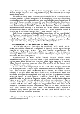 sebagai ketrampilan yang harus dikuasai dalam mengungkapkan masalah-masalah sosial,
ekonomi, budaya, dan politik, maka pengajaran bahasa yang demikian sudah sejalan dengan
prinsip-prinsip literasi.
Di Indonesia, sebagai negara yang multilingual dan multikultural1
, orang menggunakan
bahasa daerah secara lokal dan Bahasa Indonesia secara nasional. Akan tetapi sebagian orang
menggunakan bahasa asing, terutama Inggris, untuk menghadapi kebutuhan internasioanal di
dunia global. Dengan menyadari kenyataan ini, perlu dipertimbangkan akan diterapkannya
literasi pada berbagai lapis pengungkapan melalui berbagai sarana seperti multimedia dengan
tidak mengesampingkan kebinekaan Indonesia dan keterkaitan global. “Multiliteracies
argument suggests the necessity of an open-ended and flexible functional grammar which
assists language learners to describe language differences … and the multimodal channels of
meaning now so important to communication” (Cope & Kalantzis, 2000: 6).
Pada lingkup ini, menata kembali pendidikan bahasa dalam hal “apa yang diajarkan”
dan “bagaimana mengajarkannya” sangatlah mendesak untuk dilakukan. Pada tulisan ini,
kedua hal tersebut akan dibicarakan secara bersama-sama dalam paparan tentang model
pendidikan bahasa di latar multilingual/multikultural dan tentang model pengajaran bahasa
dengan memadukan bidang ilmu yang diajarkan ke dalam kegiatan berbahasa.
3. Pendidikan Bahasa di Latar Multilingual and Multikultural
Terdapat beberapa megara multilingual dan multikultural, seperti Inggris, Amerika
Serikat, dan Australia. Akan tetapi, peta linguistik di Indonesia berbeda jauh dengan peta
linguistik di negara-negara tersebut. Atas dasar keunikan keanekabahasaan dan
keanekaragaman budaya di Indonesia, pendidikan dan pengajaran bahasa di negara ini
seharusnya dilaksanakan secara berbeda apabila dibandingkan dengan negara-negara
multilingual dan multikultural yang lain.
Keanekabahasaan di ketiga negara tersebut, misalnya, berbeda dengan
keanekabahasaan di Indonesia dalam beberapa hal. Pertama, bahasa nasional di ketiga negara
tersebut adalah Bahasa Inggris–yang merupakan bahasa dunia, sedangkan di Indonesia
Bahasa Indonesia merupakan salah satu bahasa lokal di globe ini, dan Bahasa Inggris
merupakan bahasa asing pertama.
Kedua, bahasa lokal di negara-negara tersebut adalah bahasa etnis yang dibawa oleh
para imigran yang datang ke negara-negara tersebut dan mereka tidak menggunakan bahasa
mereka itu di masyarakat tempat mereka hidup (kecuali sebagian kecil di ranah keluarga),
sedangkan di Indonesia bahasa lokal adalah bahasa daerah yang berkembang secara alami
dan dipakai sebagai alat komunikasi pada ranah yang lebih luas di masyarakat tempat para
penuturnya tinggal, termasuk keluarga, pendidikan, tempat kerja agama, media
cetak/elektronika, dan sebagainya. Dapat digarisbawahi bahwa keanekabahasaan di negera-
begara tersebut bersifat personal, sedangkan di Inodnesia keanekabahasaannya bersifat
komunal. Pendek kata, di ketiga negara tersebut terdapat sejumlah orang yang dapat
berbahasa lebih dari satu bahasa tetapi tidak menggunakan bahasa etnis mereka itu di
masyarakat, sedangkan di Indonesia orang berbicara lebih dari satu bahasa, dan bahasa ibu
mereka pada umumnya adalah bahasa daerah yang betul-betuk mereka gunakan di
masyarakat untuk berbagai keperluan. Pada saat yang sama, Bahasa Indonesia juga
digunakan sebagai alat komunikasi secara luas.
1
Pada paper ini istilah “bilingual/bilingualisme/kedwibahasaan” disamakan dengan istilah “multilingual/
multilingualism/keanekabahasaan”.
 