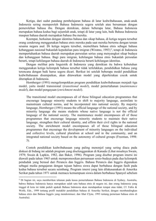 Ketiga, dari sudut pandang pembelajaran bahasa di latar kedwibahasaan, anak-anak
Indonesia sering memperoleh Bahasa Indonesia segera setelah atau bersamaan dengan
pemerolehan bahasa ibu. Dengan demikian, dalam beberapa latar, Bahasa Indonesia
merupakan bahasa kedua bagi sejumlah anak, tetapi di latar yang lain, baik Bahasa Indonesia
maupun bahasa daerah merupakan bahasa ibu mereka.
Keempat, berkaitan dengan identitas bahasa dan sikap bahasa, di ketiga negara tersebut
orang cenderung menggunakan bahasa etnis mereka pada saat mereka bertemu dengan teman
sesama negara asal. Di ketiga negara tersebut, memelihara bahasa etnis sebagai bahasa
kebanggaan nasional bukanlah kepedulian para imigran (Wiratno, 1993}2
, tetapi di Indonesia
mempertahankan bahasa daerah merupakan persoalan serius yang menyangkut sikap budaya
dan kebanggaan bahasa. Bagi para imigran, kehilangan bahasa etnis bukanlah persoalan
berarti, tetapi kehilangan bahasa daerah di Indonesia berarti kehilangan identitas.
Dengan melihat peta linguistik di Indonesia yang demikian itu bahwa kebutuhan
menggunakan ketiga kelompok bahasa tersebut tidak terlelakkan, pendididkan bahasa yang
terencana dengan baik harus segera dicari. Berikut ini setelah beberapa model pendidikan
kedwibahasaan disampaikan, akan ditawarkan model yang diperkirakan cocok untuk
diterapkan di Indonesia.
Hornberger (1991) mengelompokkan program pendidikan kedwibahasaan menjadi tiga
model, yaitu model transisional (transitional model), model pemertahanan (maintenance
model), dan model pengayaan (enrichment model).
The transitional model encompasses all of those bilingual education programmes that
encourage language minority students to shift to majority language, assimilate to
mainstream cultural norms, and be incorporated into national society. By majority
language, Hornberger (1991) means the official language of the national society, and by
minority language she means students whose native language is not the official
language of the national society. The maintenance model encompasses all of those
programmes that encourage language minority students to maintain their native
language, strengthen their cultural identity, and affirm their civil rights in the national
society. The enrichment model encompasses all of those bilingual education
programmes that encourage the development of minority languages on the individual
and collective levels, cultural pluralism at school and in the community, and an
integrated national society based on the autonomy of cultural groups (Freeman, 1998:
3).
Contoh pendidikan kedwibahasaan yang paling menonjol yang sering diacu pada
diskusi di bidang ini adalah program yang diselenggarakan di Kanada (Lihat misalnya Swain,
1979; Swain & Lapkin, 1982, dan Baker, 1996). Program yang disebut program imersi ini
diawali pada tahun 1965 untuk mempromosikan persamaan sosio-budaya pada dua kelompok
penduduk yang berasal dari Perancis dan Inggris. Bahasa Perancis dan Inggris digunakan
sebagai media pengajaran dengan tujuan bahwa siswa dapat berbahasa dengan fasih pada
kedua bahasa tersebut secara seimbang. Program imersi yang lain dilakasanakan di Amerika
Serikat pada tahun 1971 untuk memacu kemampuan siswa dalam berbahasa Spanyol sebelum
2
Di bagian ini, saya memberikan tekanan pada kasus pemertahanan Bahasa Indonesia di Sydney, Australia,
bahwa Bahasa Indonesia hanya merupakan salah satu bahasa etnis di negara ini, dan orang Indonesia yang
tinggal di kota ini tidak peduli apakah Bahasa Indonesia akan mendapatkan tempat atau tidak; Cf. Faltis &
Wolfe, Eds., 1999 tentang profil mutakhir pendidikan bahasa di Amerika Serikat, dengan membandingkan
bahasa etnis dan Bahasa Inggris yang mendominasi; dan lihat Clyne, 1993 tentang pemetaan bahasa etnis di
Australia).
 