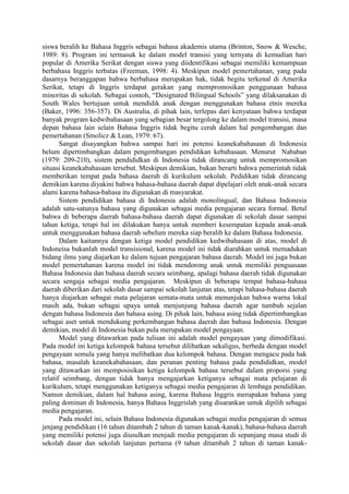siswa beralih ke Bahasa Inggris sebagai bahasa akademis utama (Brinton, Snow & Wesche,
1989: 8). Program ini termasuk ke dalam model transisi yang ternyata di kemudian hari
popular di Amerika Serikat dengan siswa yang diidentifikasi sebagai memiliki kemampuan
berbahasa Inggris terbatas (Freeman, 1998: 4). Meskipun model pemertahanan, yang pada
dasarnya beranggapan bahwa berbahasa merupakan hak, tidak begitu terkenal di Amerika
Serikat, tetapi di Inggris terdapat gerakan yang mempromosikan penggunaan bahasa
minoritas di sekolah. Sebagai contoh, “Designated Bilingual Schools” yang dilaksanakan di
South Wales bertujuan untuk mendidik anak dengan menggunakan bahasa etnis mereka
(Baker, 1996: 356-357). Di Australia, di pihak lain, terlepas dari kenyataan bahwa terdapat
banyak program kedwibahasaan yang sebagian besar tergolong ke dalam model transisi, masa
depan bahasa lain selain Bahasa Inggris tidak begitu cerah dalam hal pengembangan dan
pemertahanan (Smolicz & Lean, 1979: 67).
Sangat disayangkan bahwa sampai hari ini potensi keanekabahasaan di Indonesia
belum dipertimbangkan dalam pengembangan pendidikan kebahasaan. Menurut Nababan
(1979: 209-210), sistem pendididkan di Indonesia tidak dirancang untuk mempromosikan
situasi keanekabahasaan tersebut. Meskipun demikian, bukan berarti bahwa pemerintah tidak
memberikan tempat pada bahasa daerah di kurikulum sekolah. Pedidikan tidak dirancang
demikian karena diyakini bahwa bahasa-bahasa daerah dapat dipelajari oleh anak-anak secara
alami karena bahasa-bahasa itu digunakan di masyarakat.
Sistem pendidikan bahasa di Indonesia adalah monolingual, dan Bahasa Indonesia
adalah satu-satunya bahasa yang digunakan sebagai media pengajaran secara formal. Betul
bahwa di beberapa daerah bahasa-bahasa daerah dapat digunakan di sekolah dasar sampai
tahun ketiga, tetapi hal ini dilakukan hanya untuk memberi kesempatan kepada anak-anak
untuk menggunakan bahasa daerah sebelum mereka siap beralih ke dalam Bahasa Indonesia.
Dalam kaitannya dengan ketiga model pendidikan kedwibahasaan di atas, model di
Indoneisa bukanlah model transisional, karena model ini tidak diarahkan untuk memadukan
bidang ilmu yang diajarkan ke dalam tujuan pengajaran bahasa daerah. Model ini juga bukan
model pemertahanan karena model ini tidak mendorong anak untuk memiliki penguasaan
Bahasa Indonesia dan bahasa daerah secara seimbang, apalagi bahasa daerah tidak digunakan
secara sengaja sebagai media pengajaran. Meskipun di beberapa tempat bahasa-bahasa
daerah diberikan dari sekolah dasar sampai sekolah lanjutan atas, tetapi bahasa-bahasa daerah
hanya diajarkan sebagai mata pelajaran semata-mata untuk menunjukan bahwa warna lokal
masih ada, bukan sebagai upaya untuk menjunjung bahasa daerah agar tumbuh sejalan
dengan bahasa Indonesia dan bahasa asing. Di pihak lain, bahasa asing tidak dipertimbangkan
sebagai aset untuk mendukung perkembangan bahasa daerah dan bahasa Indonesia. Dengan
demikian, model di Indonesia bukan pula merupakan model pengayaan.
Model yang ditawarkan pada tulisan ini adalah model pengayaan yang dimodifikasi.
Pada model ini ketiga kelompok bahasa tersebut dilibatkan sekaligus, berbeda dengan model
pengayaan semula yang hanya melibatkan dua kelompok bahasa. Dengan mengacu pada hak
bahasa, masalah keanekabahasaan, dan peranan penting bahasa pada pendididkan, model
yang ditawarkan ini memposisikan ketiga kelompok bahasa tersebut dalam proporsi yang
relatif seimbang, dengan tidak hanya mengajarkan ketiganya sebagai mata pelajaran di
kurikulum, tetapi menggunakan ketiganya sebagai media pengajaran di lembaga pendidikan.
Namun demikian, dalam hal bahasa asing, karena Bahasa Inggris merupakan bahasa yang
paling dominan di Indonesia, hanya Bahasa Inggrislah yang disarankan untuk dipilih sebagai
media pengajaran.
Pada model ini, selain Bahasa Indonesia digunakan sebagai media pengajaran di semua
jenjang pendidikan (16 tahun ditambah 2 tahun di taman kanak-kanak), bahasa-bahasa daerah
yang memiliki potensi juga diusulkan menjadi media pengajaran di sepanjang masa studi di
sekolah dasar dan sekolah lanjutan pertama (9 tahun ditambah 2 tahun di taman kanak-
 
