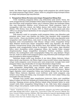 kanak), dan Bahasa Inggris juga digunakan sebagai media pengajaran dari sekolah lanjutan
atas sampai perguruan tinggi (sekitar 7 tahun). Selain itu, pengajaran ketiga kelompok bahasa
itu sebagai mata pelajaran juga tetap diberikan.
4. Mengajarkan Bahasa Bersama-sama dengan Mengajarkan Bidang Ilmu
Untuk mendukung pengajaran bahasa yang dilaksanakan pada konteks literasi, dan
untuk menggarisbawahi model pendidikan bahasa dalam kerangka kedwibahasaan, berikut ini
akan ditawarkan model pengajaran bahasa yang di dalamnya bahasa dan kandungan bidang
ilmu yang disampaikan diajarkan secara bersama-sama. Model pengajaran seperti ini
sesungguhnya telah lama muncul, dan bahkan akarnya telah tumbuh ratusan tahun lalu
(Mohan, 1986; Brinton, Snow & Wesche, 1989: 4). Model yang mulai popular pada tahun
1980-an ini sekarang banyak dipraktekkan di latar pengajaran bahasa kedua atau bahasa asing
(Brinton, 2000: 48).
Pada dasarnya model ini merupakan model pengajaran bahasa yang didasarkan pada
pemaduan antara materi yang diajarkan dan bahasa yang digunakan untuk mengajarkan
materi tersebut. Alasan yng mendasari model ini adalah bahwa media yang digunakan untuk
mengajarkan materi adalah bahasa, maka materi itu tidak akan dikuasai kalau bahasa yang
digunakan untuk menyampaikannya tidak dikuasai. Sebagai contoh, mengajarkan biologi
dapat dilakukan besama-sama dengan mengajarkan bahasa yang digunakan, dan dengan
demikian, konsep-konsep biologi yang diajarkan hanya akan dipahami kalau bahasa yang
digunakan untuk menggambarkan konsep itu dimengerti. Secara ringkas, dapat dikatakan
bahwa materi disampaikan melalui penggunaan bahasa, dan kegiatan belajar mengajar
diimplementasikan dengan mengaktifkan ketrampilan berbahasa (membaca, menulis,
berbicara, dan mendengarkan) untuk mengungkapkan bidang ilmu yang dipelajari. Dengan
kata lain, model ini adalah model pengajaran bahasa yang didasarkan pada kandungan materi
yang disusupkan ke dalam kegiatan berbahasa3
.
Berkenaan dengan model yang diusulkan di atas bahwa Bahasa Indonesia, bahasa-
bahasa daerah yang berpotensi, dan Bahasa Inggris (yang mewakili bahasa asing) digunakan
sebagai media pengajaran secara bersama-sama secara proporsional, kerangka kerja model
pengajaran bahasa yang dimaksudkan di sini dapat dikemukakan sebagai berikut.
Bahasa-bahasa daerah yang potensial diharapakan dapat digunakan sebagai media
untuk mengajarkan bidang-bidang yang berkaitan dengan nilai-nilai moral, budaya,
ketrampilan, seni tradisional, sastra dan filsafat lokal, serta kandungan lokal lainnya. Bahasa
Inggris digunakan untuk mengajarkan bidang yang berkaitan dengan ilmu dan teknologi.
Adapun Bahasa Indonesia digunakan secara kombinasi untuk media pengajaran yang
meliputi semua bidang dari bidang yang menyangkut nilai-nilai moral sampai bidang yang
menyangkut ilmu dan teknologi.
Kerangka kerja tersebut dapat mengeliminasi kontroversi bahwa porsi pendidikan
bahasa di negara ini lebih kecil daripada porsi bidang-bidang yang berkaitan dengan ilmu dan
teknologi. Sepanjang peranan penting diberikan kepada ketiga kelompok bahasa itu untuk
menjadi media dalam mengajarkan bidang-bidang di atas, tidak hanya dalam pengajaran
bahasa sebagai mata pelajaran, model tersebut sudah secara otomatis merupakan pengajaran
3
Paparan komprehensip tentang teori dan teknik implementasi pengajaran yang berbasis pada kandungan
materi dapat dijumpai pada Loretta F. Kasper (Ed.), Content-Based College ESL Instruction, Mahwah, New
Jersey: Lawrence Erlbaum Associates, Publishers, 2000. Buku penting lain yang perlu dipertimbangkan adalah
Christian J. Faltis & Paula M. Wolfe (Eds.), So Much to Say: Adolescents, Bilingualism, and ESL in the
Secondary School, New York: Teachers College Press, 1999.
 