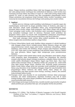 bahasa. Dengan demikian, pendidikan bahasa tidak lagi dianggap periperal. Di pihak lain,
dari sudut padang konteks multilingual dan multikultural di Indonesia, model tersebut akan
menunjang pewarisan bahasa dan budaya di negara ini. Tidak kalah penting dengan kedua
argumen itu, model ini pada gilirannya juga akan meningkatkan pengembangan literasi.
Dengan pemahaman dan penguasaan ketiga kelompok bahasa tersebut, kesempatan untuk
menyerap dan menyebarkan informasi dari berbagai sudut pandang akan semakin terbuka.
5. Implikasi
Setelah mereview beberapa model pendidikan kedwibahasaan di sejumlah negara dan
membandingkan model-model itu dengan pendidikan bahasa di Inodneisa, pada paper ini
telah ditawarkan sebuah model pendididkan bahasa yang mempertimbangkan ketiga
kelompok bahasa tersebut sebagai media pengajaran, tidak sebatas sebagai mata pelajaran.
Untuk melengkapi model tersebut, telah disarankan untuk menerapkan pengajaran bahasa
yang memadukan kandungan materi ke dalamnya. Penerapan model pendidikan dan
pengajaran bahasa seperti itu ternyata telah mempraktekkan pelaksanaan pengembangan
literasi yang mengedepankan fungsi masing-masing bahasa yang ada di Indonesia.
Akan tetapi, penerapan model tersebut dalam praktek pendidikan dan pengajaran
bahasa mungkin akan menimbulkan implikasi sebagai berikut.
(1) Promosi bahasa-bahasa daerah untuk dijadikan bahasa pengantar di sekolah hendaknya
tidak dianggap sebagai distorsi terhadap peranan Bahasa Indonesia sebagai alat untuk
meng-Indonesia-kan seluruh megara pada konteks modernisasi (Alisyahbana, 1984b).
Sebaliknya, pada konteks hak berbahasa, dengan mengacu pada Penjelasan Tambahan
UUD 1945, usaha seperti itu akan mendukung corak pluralitas budaya Indonesia. Dipihal
lain, pada gilirannya, Bahasa Inggris dapat mempercepat poses pemodernisasian
Indonesia.
(2) Kesulitan mungkin timbul apakah bahasa daerah yang diharapkan untuk dipakai sebagai
media pengajaran dapat mengungkapkan wilayah ilmu pengetahuan dan teknologi
terutama yang berkaitan dengan rentangan kosakatanya, sedangkan Bahasa Indonesia itu
sendiri apabila dibandingkan dengan Bahasa Inggris juga belum dapat. Akan tetapi
apabila kedua kelompok bahasa itu dibiarkan terbuka dari pengaruh luar, istilah-istilah
asing dapat diserap dengan leluasa. Demikian pula, berkenaan dengan perencanaan
bahasa, kontak bahasa sebagai akibat dari penerapan model pendidikan dan pengajaran
bahasa yang ditawarkan di atas hendaknya dianggap sebagai hal yang bermanfaat untuk
pengembangan Bahasa Indonesia dan bahasa daerah, bukan sebagai hal yang
membahayakan yang dapat merusak sistem fonologi, morfologi, sintaksis, dan semantik
kedua kelompok bahasa tersebut
(3) Penerapan model yang diusulkan di sini membutuhkan reformasi dalam perancangan
kurikulum, dan dalam melaksanannya, diperlukan koordinasi yang baik di antara
lembaga-lembaga yang terkait dengan pendidikan bahasa pada khususnya dan pendikan
secara keseluruhan pada umumnya
(4) Terkait dengan perancangan kurikulum baru, masalah-masalah yang kemudian mengikuti
adalah pelatihan guru, penyediaan buku ajar, serta pengadaan fasilitas dan peralatan.
REFERENSI
Alisyahbana, S.T. (1984a). “The Problem of Minority Languages in the Overall Linguistic
Problems of Our Time”. In Coulmas, F. Linguistic Minorities and Literacy. Berlin:
Mouton Publishers.
 