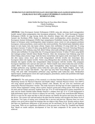 PEMBANGUNAN SISTEM PENYELIAAN UJIAN KECERGASAN JASMANI KEBANGSAAN
         (UKJK) BAGI MATAPELAJARAN PENDIDIKAN JASMANI DAN
                          KESIHATAN (PJK)


                        Abdul Hafldz Bin Hajl Omar & Nora Idura Binti Othman
                                         Fakulti Pendidikan,
                                    Universiti Teknologi Malaysia


ABSTRAK: Ujian Kecergasan Jasmani Kebangsaan (UKJK) yang ada sekarang masih menggunakan
kaedah manual dalam pengumpulan data kecergasan pelajarnya. Selain itu, Ujian Kecergasan Jasmani
Kebangsaan (UKJK) ini juga kurang diselia dan dianalisis dengan baik oleh guru-guru Pendidikan
Jasmani dan Kesihatan (PJK). Kajian ini dijalankan untuk membangunkan sistem penyeliaan Ujian
Kecergasan Jasmani Kebangsaan (UKJK) bagi matapelajaran Pendidikan Jasmani dan Kesihatan (PJK).
Kajian ini bertujuan untuk membangunkan empat komponen utama sistem ini iaitu pengujian peralatan
kecergasan, sistem penasihatan, sistem analisis dan sistem pemfailan. Dua bentuk kajian dijalankan dalam
kajian ini iaitu kajian rintis dan kajian sebenar. Kajian rintis melibatkan 10 orang lelaki dan 10 orang
perempuan berumur 19 tahun-30 tahun yang dipilih dari kalangan pelajar Universiti Teknologi Malaysia
dan mempunyai latar belakang yang baik dalam bidang sukan pada pelbagai peringkat.manakala kajian
sebenar pula melibatkan 10 orang lelaki dan 10 orang perempuan berumur 16 tahun-19 tahun yang dipilih
dari kalangan pelajar Sekolah Sukan Bandar Penawar, Johor dan mempunyai latar belakang yang baik
dalam bidang sukan prestasi tinggi. Individu hanya memerlukan alat ingatan untuk menyimpan ID, nama
dan data supaya semua stesen ujian boleh mengenalpasti individu tersebut dan menyimpan data
kecergasan dalam alat ingatan tersebut. Sistem yang dibangunkan akan membaca dan menganalisis data
daripada alat ingatan tersebut dan mengenalpasti tahap kecergasan individu tersebut. Dua pengujian
kecergasan dijalankan iaitu ujian pra dan ujian pos. Dalam tempoh masa antara kedua-dua ujian tersebut,
subjek diberi nasihat mengenai latihanlatihan yang dapat meningkatkan tahap kecergasan mereka,
Terdapat perbezaan yang signifikan antara kedua-dua ujian pada ujian Duduk Jangkau, Tekan Tubi,
Bangkit Tubi dan Lompat Jauh Berdiri.. Tiga ujian lagi iaitu Naik Turun Bangku, Treadmil dan Lari
Ulang Alik pula tidak menunjukkan perbezaan yang signifikan pada kedua-dua ujian. Berdasarkan
dapatan kajian, pembangunan sistem dari aspek pengujian, penasihatan, analisis dan pemfailan telah dapat
dibangunkan dengan jayanya.

ABSTRACT: The main purpose of this research is to develop National Physical Fitness Test (NPFT)
Monitoring System for Physical Education and Health subject. National Physical Fitness Test (NPFT)
still using manual procedure in collecting student’s data. Besides, the test were less monitored and
analyzed by Physical Education’s teacher. This study focused to develop four (4) main components of the
system; fitness equipment’s testing, advice system, analysis system and e-filing system. Pilot study chose
ten male and ten female university students from age 19 to 29 with background in sports meanwhile ten
male and ten female Sekolah Sukan Bandar Penawar’s students from age 16 to 19 with background in
high performance sports were chosen as subjects for real study. A person only need Removable Memory
Device to store his ID, name and data so that all stations can identify the person and stores the results in
the device. The system will read and analyze the data from the memory and recognize the fitness level of
the person. Two types of testing were evaluated that is pre-test and post-test. Between these two tests,
subjects were given advice about the trainings that can improve their fitness level. Results analysis shows
that there are significance differences of the pre-post test Sit and Reach, Sit Up, Push Up and Standing
Long Jump. There are no significance differences of the pre-post test of Step Up, Treadmill and Shuttle
Run. Based on results analysis, development of four (4) main component of the system has been
achieved.
 