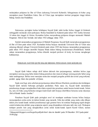 10
melanjutkan pelajaran ke Dar al-‘Ulum (sekarang Universiti Kaherah). Sebagaimana al-Azhar yang
merupakan pusat Pendidikan Islam, Dar al-‘Ulum juga merupakan institusi pengajian tinggi dalam
bidang Sastera dan Pendidikan.
Seterusnya, peringkat kedua kehidupan Sayyid Qutb ialah ketika beliau tinggal di Kaherah
sehinggalah memasuki alam perkejaan. Beliau berpindah ke Kaherah pada tahun 1921 ketika berumur
14 tahun dan tinggal di Zaitun. Kemudian beliau menyambung pelajaran dengan memasuki Maktab
Perguruan Abd al-Aziz bermula dari tahun 1922 sehingga tahun 1925.
Setelah menamatkan pengajiannya di Maktab Perguruan, Sayyid Qutb meneruskan pengajiannya
di Dar al’Ulum pada tahun 1925. Kemudian beliau berjaya memasuki Universiti Dar al-‘Ulum atau
sekarang dikenali sebagai Universiti Kaherah pada tahun 1929 dan berjaya menamatkan pengajiannya
pada tahun 1933 dengan memiliki Sarjana Muda dalam bidang kesusasteraan (Pendidikan). Sebaik
sahaja menamatkan pengajiannya, beliau dilantik menjadi profesor di kolej itu kerana menghargai
keilmuannya.
PERANAN SAYYID QUTB DALAM BIDANG PENULISAN DAN KEILMUAN
Sayyid Qutb bukan sahaja aktif dalam dakwah dan perjuangannya, malahan beliau juga
merupakan seorang yang hebat dalam bidang penulisan dan muncul sebagai seorang penulis hebat yang
tiada tandingannya. Beliau turut mencipta nama dan menjadi pengulas politik dan sosial yang terkenal,
pemikir agung Islam dan pentafsir al-Quran.
Sejak awal lagi, iaitu sebelum penyertaannya dalam Ikhwan Muslimin, pemikiran dan kehidupan
Sayyid Qutb melalui beberapa peringkat perubahan. Pada masa itu, Sayyid Qutb memulakan
penulisannya dengan menghasilkan buku-buku sejarah dan penulisan untuk bacaan kanak-kanak. Selain
itu, satu siri buku yang berkaitan dengan kisah-kisah nabi berjaya diterbitkan bersama-sama rakannya
Abd al-Hamid Jaurda Assehar.5
Penulisan Sayyid Qutb pada peringkat awal ini mendapat sambutan kerana beliau berjaya
menyampaikan cerita-cerita ini dalam bentuk yang menarik. Sifat dan akhlak yang mulia cuba dibajai
dalam jiwa kanak-kanak melalui penulisannya agar generasi baru ini sentiasa berpegang teguh dengan
contoh teladan dan akhlak yang sempurna seperti yang ditunjukkan oleh para nabi dan wali. Walaupun
terdapat penulis lain yang menghasilkan cerita untuk kanak-kanak seperti Kamil Gilani, namun
5 Sitisaqynah.blogspot.com/biografisyedQutb.html data ini diambil pada 30 Disember 2013 pada pukul
10.00 pagi.
 