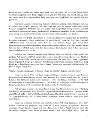 11
kehebatan yang dimiliki oleh Sayyid Qutb tidak dapat ditandingi. Hal ini terjadi kerana beliau
menyampaikan penulisannya dengan begitu unik dengan gaya bahasanya yang mudah, senang, lancar
dan mampu menarik perasaan pembaca. Pada masa yang sama Sayyid Qutb turut menulis sajak dan
puisi Islam.
Seterusnya kegiatan penulisan yang diceburinya berkembang dengan baik. Bidang ini pun mula
berkembang dan berubah, walaupun pada hakikatnya pada masa itu usianya masih muda remaja.
Karyanya yang pertama diterbitkan iaitu Asywak (duri-duri) mengisahkan tentang kasih sayang mutlak
yang berakhir dengan sebuah tragedi. Pembaca kisah ini akan dapat merasakan mereka berada bersama-
sama seorang insan yang berperibadi mulia dan mempunyai akhlak yang luar biasa indahnya.
Penulisan Sayyid Qutb tidak terhenti di situ malahan beliau terus menghasilkan dua buah buku
lagi dalam bentuk cereka. Karya tersebut ialah Tift min al-Qaryah ( Anak Dari Desa) dan al-Madinah
al-Mashurah (Kota Kerahmatan). Dalam karyanya yang pertama, Sayyid Qutb menceritakan
kehidupannya semasa masih di alam kanak-kanak dan keadaan persekitaran beliau pada masa itu. Dalam
karyanya itu Sayyid Qutb cuba menukilkan kesederhanaan dan ketulenan hidup di desa sepertimana
yang telah beliau lalui sebelum ini.
Nostalgia dan kenangan-kenangan indah mahupun pahit turut dinukilkan buat tatapan para
pembaca. Pada masa Sayyid Qutb menghasilkan karya ini beliau lebih dikenali kerana beliau dikatakan
sekumpulan dengan Taha Hussain iaitu seorang penulis yang tidak asing lagi di Mesir. Sayyid Qutb
banyak terpengaruh dengan gaya penulisan Taha Hussain yang menarik. Karyanya ini dikatakan mirip
kepada karya Taha Hussian al-Ayyam. Bahkan Sayyid Qutb menulis suatu dedikasi khas kepada Taha
Hussain dengan menyebutkan:
“Diharap dia dapat mengganggap isi buku ini sebagai beberapa hari daripada cerita al-Ayyam.”
Selain itu, Sayyid Qutb juga turut memperkembangkan minatnya terhadap sajak dan puisi
kesusasteraan dan kewartawanan sewaktu masih menuntut lagi. Zaman mahasiswanya di Universiti
Kaherah dan kemudian zaman pembelajarannya selepas itu banyak membantu Sayyid Qutb
mengembangkan penguasaan kesusasteraannya. Pada waktu ini beliau juga membina hubungan dan
bergaul dengan tokoh-tokoh kesusasteraan dan penulis-penulis di sekitar Kaherah.
Pada peringkat awalnya beliau bergaul rapat dengan Taha Hussain. Kebolehannya berkembang
dan akhirnya seiring dengan Abbas Mahmud al-Aqqad dalam dunia kesusasteraan. Persaingan berlaku
antara Mustafa Sadiq al-Rafi’i, Taha Hussain dan al-Aqqad. Mustafa ialah Jaliz (penyair) pada abad ke-
20. Gaya penulisannya dan kekuatan bahasa menyerupai bahasa al-Quran tetapi jauh sekali
menandinginya.
Selain itu, keindahan, ketulenan dan kehebatan bahasa Arab yang digayakan oleh al-Rafi’i
dengan kefahaman dan penjiwaan yang mendalam terhadap al-Quran melayakkanya menerima
sanjungan sebagai ‘penulis bergaya al-Quran’. Taha Hussain dan al-Aqqad kelihatan kerdil jika
dibandingkan dengan al-Rafi’i. Dalam persaingan antara al-Rafi’i dan al-Aqqad, Sayyid Qutb lebih
 