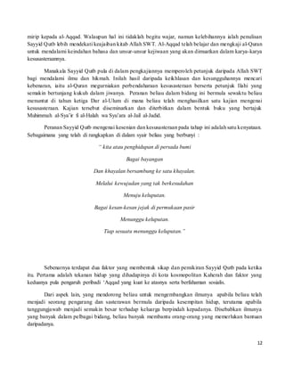 12
mirip kepada al-Aqqad. Walaupun hal ini tidaklah begitu wajar, namun kelebihannya ialah penulisan
Sayyid Qutb lebih mendekati keajaiban kitab Allah SWT. Al-Aqqad telah belajar dan mengkaji al-Quran
untuk mendalami keindahan bahasa dan unsur-unsur kejiwaan yang akan dimuatkan dalam karya-karya
kesusasteraannya.
Manakala Sayyid Qutb pula di dalam pengkajiannya memperoleh petunjuk daripada Allah SWT
bagi mendalami ilmu dan hikmah. Inilah hasil daripada keikhlasan dan kesungguhannya mencari
kebenaran, iaitu al-Quran megurniakan perbendaharaan kesusasteraan berserta petunjuk Ilahi yang
semakin bertunjang kukuh dalam jiwanya. Peranan beliau dalam bidang ini bermula sewaktu beliau
menuntut di tahun ketiga Dar al-Ulum di mana beliau telah menghasilkan satu kajian mengenai
kesusasteraan. Kajian tersebut diseminarkan dan diterbitkan dalam bentuk buku yang bertajuk
Muhimmah al-Sya’ir fi al-Halah wa Syu’ara al-Jail al-Jadid.
Peranan Sayyid Qutb mengenai kesenian dan kesusasteraan pada tahap ini adalah satu kenyataan.
Sebagaimana yang telah di rangkapkan di dalam syair beliau yang berbunyi :
“ kita atau penghidupan di persada bumi
Bagai bayangan
Dan khayalan bersambung ke satu khayalan.
Melalui kewujudan yang tak berkesudahan
Menuju keluputan.
Bagai kesan-kesan jejak di permukaan pasir
Menunggu keluputan.
Tiap sesuatu menunggu keluputan.”
Sebenarnya terdapat dua faktor yang membentuk sikap dan pemikiran Sayyid Qutb pada ketika
itu. Pertama adalah tekanan hidup yang dihadapinya di kota kosmopolitan Kaherah dan faktor yang
keduanya pula pengaruh peribadi ‘Aqqad yang kuat ke atasnya serta berfahaman sosialis.
Dari aspek lain, yang mendorong beliau untuk mengembangkan ilmunya apabila beliau telah
menjadi seorang pengarang dan sasterawan bermula daripada kesempitan hidup, terutama apabila
tanggungjawab menjadi semakin besar terhadap keluarga berpindah kepadanya. Disebabkan ilmunya
yang banyak dalam pelbagai bidang, beliau banyak membantu orang-orang yang memerlukan bantuan
daripadanya.
 