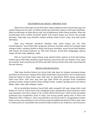 13
KECENDERUNGAN BELIAU TERHADAP PUISI
Minat dan kecenderungan Sayyid Qutb bukan sahaja terhadap penulisan ilmiah tetapi juga turut
meliputi bidang puisi dan sajak. Ini terbukti apabila tiga buah koleksi sajaknya telah berjaya diterbitkan.
Minat kecenderungan ini dapat dikesan sejak awal penglibatannya dalam bidang penulisan. Minat dan
kecenderungan beliau semakin bertambah apabila mula bergaul dengan para penyair dan penyajak
terkemuka. Sajak-sajak yang dihasilkan meliputi pelbagai bentuk kecuali eulogy yang tidak pernah
diterokainya.
Sajak yang berbentuk sedemikian dikatakan tidak searah dengan jiwa dan fitrah
kecenderungannya. Sayyid Qutb tidak menggemari perbuatan menunjuk-nunjuk dan bermegah-megah
walaupun koleksi sulungnya Qafilah ar-Raqiq telah berjaya diterbitkan, namun Sayyid Qutb dikatakan
tidak berpuas hati dengan koleksinya itu. Pada akhir hayatnya, Sayyid Qutb mengganggap sajaknya
sebagai saki baki zaman jahiliahnya sendiri.
Oleh itu, Sayyid Qutb sangat berharap setiap naskhah koleksi sajaknya itu boleh diperolehnya
kembali supaya beliau dapat mengubah segala maknanya yang tersurat dari segi imaginasi, tema, tujuan
dan matlamat. Sajak yang dikarang oleh beliau pada akhir hayatnya adalah antara sajak yang paling baik
dan amat berkesan.
BIDANG KEWARTAWANAN
Tidak dapat dinafikan bahawa jiwa Sayyid Qutb tidak dapat lari daripada terpengaruh dengan
persekitaran kewartawanan walaupun beliau hanya berada dalam dunia penulisan. Hal ini terjadi kerana
kedua-dua bidang ini saling berkait rapat. Pada masa itu imperialisme British sedang mencengkam
kukuh bumi Mesir. Pada masa yang sama juga pihak British dan golongan Pasha membiarkan
penindasan berlaku dengan berleluasa dalam pelbagai bentuk, manakala golongan petani dan birokrat
ditindas dalam setiap aspek kehidupan mereka.
Hal ini menimbulkan kesedaran Sayyid Qutb untuk mengambil alih tugas sebagai editor jurnal
bulanan al-‘Alam al-‘Arabiy (dunia arab) sehinggalah berjaya menghasilkan jurnal bulanannya sendiri
yang dinamakan oleh beliau sebagai al-Fikr al-Jadid (fikiran-fikiran baru). Lebih bertuah lagi apabila
pembiayaan bagi menghasilkan jurnal ini ditaja oleh seorang pemilik gedung buku di Mesir iaitu
Muhammad Hilmi al-Manyavi. Jurnal yang dihasilkan oleh Sayyid Qutb ini menggambarkan bahawa
beliau seorang yang cenderung ke arah sosiolisme pengaruh daripada persekitaran di Mesir pada waktu
itu. Dalam jurnal ini, Sayyid Qutb telah membuat kritikan-kritikan ke atas feudalisme secara berterusan.
 
