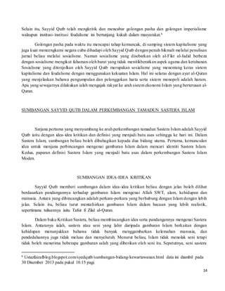 14
Selain itu, Sayyid Qutb telah mengkritik dan mencabar golongan pasha dan golongan imperialisme
walaupun institusi-institusi feudalisme ini bertunjang kukuh dalam masyarakat.6
Golongan pasha pada waktu itu mencapai tahap kemuncak, di samping sistem kapitalisme yang
juga kuat mencengkami negara cuba dihadapi oleh Sayyid Qutb dengan penuh hikmah melalui penulisan
jurnal beliau melalui sosialisme. Namun sosialisme yang disebarkan oleh al-Fikr al-Jadid berbeza
dengan sosialisme mengikut fahaman oleh barat yang tidak menitikberatkan aspek agama dan ketuhanan.
Sosialisme yang ditonjolkan oleh Sayyid Qutb merupakan sosialisme yang menentang keras sistem
kapitalisme dan feudalisme dengan menggunakan kekuatan Islam. Hal ini selaras dengan ayat al-Quran
yang menjelaskan bahawa pengumpulan dan pelonggokan harta serta sistem monopoli adalah haram.
Apa yang sewajarnya dilakukan ialah mengajak rakyat ke arah sistem ekonomi Islam yang berterusan al-
Quran.
SUMBANGAN SAYYID QUTB DALAM PERKEMBANGAN TAMADUN SASTERA ISLAM
Sarjana pertama yang menyumbang ke arah perkembangan tamadun Sastera Islam adalah Sayyid
Qutb iaitu dengan idea-idea kritikan dan definisi yang menjadi batu asas sehingga ke hari ini. Dalam
Sastera Islam, sumbangan beliau boleh dibahagikan kepada dua bidang utama. Pertama, kemunculan
idea untuk menjana perbincangan mengenai gambaran Islam dalam mencari identiti Sastera Islam.
Kedua, paparan definisi Sastera Islam yang menjadi batu asas dalam perkembangan Sastera Islam
Moden.
SUMBANGAN IDEA-IDEA KRITIKAN
Sayyid Qutb memberi sumbangan dalam idea-idea kritikan beliau dengan jelas boleh dilihat
berdasarkan pandangannya terhadap gambaran Islam mengenai Allah SWT, alam, kehidupan dan
manusia. Antara yang dibincangkan adalah perkara-perkara yang berhubung dengan Islam dengan lebih
jelas. Selain itu, beliau turut mentafsirkan gambaran Islam dalam bacaan yang lebih realistik,
sepertimana tulisannya iaitu Tafsir fi Zilal al-Quran.
Dalam buku Kritikan Sastera, beliau membincangkan idea serta pandangannya mengenai Sastera
Islam. Antaranya ialah, sastera atau seni yang lahir daripada gambaran Islam berkaitan dengan
kehidupan menunjukkan bahawa tidak banyak menggambarkan kelemahan manusia, dan
pendedahannya juga tidak meluas dan menyeluruh. Menurut beliau, Islam tidak menolak seni tetapi
tidak boleh menerima beberapa gambaran salah yang diberikan oleh seni itu. Sepatutnya, seni sastera
6 Ustazfaizalblog.blogspot.com/syedqutb/sumbangan-bidang-kewartawanan.html data ini diambil pada
30 Disember 2013 pada pukul 10.15 pagi.
 