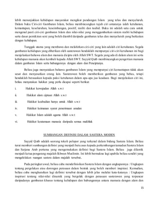 15
lebih menunjukkan kehidupan masyarakat mengikut pandangan Islam yang telus dan menyeluruh.
Dalam buku Ciri-ciri Gambaran Islam, beliau membincangkan tujuh ciri antaranya ialah ketuhanan,
kemantapan, keseluruhan, keseimbangan, positif, realiti dan tauhid. Buku ini adalah satu cara untuk
mengenal pasti ciri-ciri gambaran Islam dan nilai-nilai yang menggambarkan sistem realiti kehidupan
serta dasar pemikiran seni yang boleh diambil daripada gambaran telus dan menyeluruh yang berkaitan
dengan kehidupan.
Tunggak utama yang membawa dan melahirkan ciri-ciri yang lain adalah ciri ketuhanan. Segala
gambaran kehidupan yang diberikan oleh sasterawan hendaklah mempunyai ciri-ciri ketuhanan ini bagi
menjelaskan bahawa alam dan manusia dicipta oleh Allah SWT. Segala yang ada di dalam alam ini serta
kehidupan manusia akan kembali kepada Allah SWT. Sayyid Qutb membincangkan pengertian manusia
dalam gambaran Islam serta hubungannya dengan alam dan Penciptanya.
Beliau juga menyatakan bahawa gambaran Islam yang mempunyai ciri kemantapan tidak akan
sesat dan menyesatkan orang lain. Sasterawan boleh memberikan gambaran yang bebas, tetapi
hendaklah berasaskan kepada paksi ketuhanan dalam apa-apa jua keadaan. Bagi menjelaskan ciri ini,
beliau menyatakan hakikat yang perlu dicapai seperti berikut:
i. Hakikat kewujudan Allah s.w.t
ii. Hakikat alam ciptaan Allah s.w.t
iii. Hakikat keabadian hanya untuk Allah s.w.t
iv. Hakikat keimanan syarat penerimaan amalan
v. Hakikat Islam adalah agama Allah s.w.t
vi. Hakikat keutamaan manusia daripada semua makhluk
SUMBANGAN DEFINISI DALAM SASTERA MODEN
Sayyid Qutb adalah seorang tokoh pelopor yang terkenal dalam bidang Sastera Islam. Beliau
turut memberi sumbangan definisi yang menjadi batu asas kepada perkembangan tamadun Sastera Islam
dan Sarjana Arab pertama yang mengemukakan definisi bagi Sastera Islam. Beliau juga dilantik
menjadi ketua pengarang majalah Ikhwan Muslimin. Ini lebih bermakna lagi apabila beliau sendiri yang
mengelolakan ruangan sastera dalam majalah tersebut..
Pada peringkat awal, beliau cuba mendefinisikan Sastera Islam dengan ungkapannya : Ungkapan
tentang pergolakan atau dorongan perasaan dalam bentuk yang boleh memberi inspirasi. Kemudian,
beliau cuba menghuraikan lagi definisi tersebut dengan lebih jelas melalui kata-katanya : Ungkapan
inspirasi tentang nilai-nilai dinamik yang bergolak dengan perasaan sasterawan yang terpancar
daripadanya gambaran khusus tentang kehidupan dan hubungannya antara manusia dengan alam dan
 