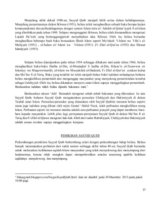 17
Menjelang akhir dekad 1940-an, Sayyid Qutb menjadi lebih serius dalam kehidupannnya.
Menjelang penyertaannya dalam Ikhwan (1951), beliau telah menghasilkan sebuah buku berupa kajian
kemasyarakatan dan perbandingannya dengan system Islam iaitu al-‘Adalah al-Ijtima’iyyah fi al-Islam
yang diterbitkan pada tahun 1949. Selepas menganggotai Ikhwan, beliau telah diamanahkan mengetuai
Lujnah Da’wah yang bertanggungjawab menyebarkan idea Ikhwan. Oleh itu, beliau berusaha
menghasilkan beberapa buah buku berasaskan fikrah Islam seperti Ma’rakah ’I-Islam wa ’l-Ra’s al-
Maliyyah (1951) , al-Salam al-‘Alami wa ’l-Islam (1951) ,Fi Zilal al-Qur’an (1952) dan Dirasat
Islamiyyah (1953).
Selepas beliau dipenjarakan pada tahun 1954 sehingga dihukum mati pada tahun 1966, beliau
menghasilkan buku-buku Hadha al-Din, al-Mustaqbal li hadha al-Din, Khaza’is al-Tasawwur al-
Islamiyy wa Muqawwimatihi, al-Islam wa Musyakilah al-Hadarah, Fi Zilal al-Qur’an cetakan kedua
dan Ma’lim fi al-Tariq. Buku yang terakhir ini telah menjadi bahan bukti tuduhan terhadapnya bahawa
beliau mengkafirkan pemerintah dan menganggap masyarakat yang menyokong pemerintahan tersebut
sebagai Jahiliyyah. Oleh itu, beliau dikatakan menyeru umat Islam supaya menggulingkan pemerintah.
Berdasarkan tuduhan inilah beliau dijatuhi hukuman mati.7
Berdasarkan ulasan ‘Adil Hamudah mengenai sebab-sebab hukuman yang dikenakan ke atas
Sayyid Qutb, bahawa Sayyid Qutb mengutarakan persoalan Uluhiyyah dan Hakimiyyah di dalam
Tauhid umat Islam. Persoalan-persoalan yang diutarakan oleh Sayyid Qutbini menurut beliau seperti
mana juga tuduhan yang dibuat oleh rejim Gamal ‘Abdul Nasir, ialah perbuatan mengkafirkan orang
Islam. Perbuatan seperti ini menurut mereka adalah satu perbuatan jenayah yang dapat membawa huru-
hara kepada masyarakat. Lebih jelas lagi, pernyataan-pernyataan Sayyid Qutb di dalam Ma’lim fi al-
Tariq dan Fi Zilal al-Quran mengenai hak-hak Allah dari sudut Rububiyyah, Uluhiyyah dan Hakimiyyah
adalah seruan revolusi supaya menggulingkan kerajaan.
PEMIKIRAN SAYYID QUTB
Perkembangan pemikiran Sayyid Qutb berkembang selari dengan perkembangan hidup beliau. Beliau
banyak menumpukan perhatian dari sudut sastera sehingga akhir tahun 40-an. Sayyid Qutb berusaha
untuk meluruskan kefahaman aqidah Islam masyarakat yang telah menyeleweng dan menyimpang dari
landasannya, kerana tidak mungkin dapat memperbetulkan amalan seseorang apabila kefaham
aqidahnya menyeleweng dan menyimpang.
7 Sitisaqynah.blogspot.com/biografisyedQutb.html data ini diambil pada 30 Disember 2013 pada pukul
10.00 pagi.
 