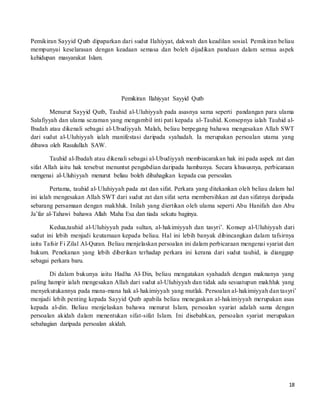 18
Pemikiran Sayyid Qutb dipaparkan dari sudut Ilahiyyat, dakwah dan keadilan sosial. Pemikiran beliau
mempunyai keselarasan dengan keadaan semasa dan boleh dijadikan panduan dalam semua aspek
kehidupan masyarakat Islam.
Pemikiran Ilahiyyat Sayyid Qutb
Menurut Sayyid Qutb, Tauhid al-Uluhiyyah pada asasnya sama seperti pandangan para ulama
Salafiyyah dan ulama sezaman yang mengambil inti pati kepada al-Tauhid. Konsepnya ialah Tauhid al-
Ibadah atau dikenali sebagai al-Ubudiyyah. Malah, beliau berpegang bahawa mengesakan Allah SWT
dari sudut al-Uluhiyyah ialah manifestasi daripada syahadah. Ia merupakan persoalan utama yang
dibawa oleh Rasulullah SAW.
Tauhid al-Ibadah atau dikenali sebagai al-Ubudiyyah membiacarakan hak ini pada aspek zat dan
sifat Allah iaitu hak tersebut menuntut pengabdian daripada hambanya. Secara khususnya, perbicaraan
mengenai al-Uluhiyyah menurut beliau boleh dibahagikan kepada cua persoalan.
Pertama, tauhid al-Uluhiyyah pada zat dan sifat. Perkara yang ditekankan oleh beliau dalam hal
ini ialah mengesakan Allah SWT dari sudut zat dan sifat serta membersihkan zat dan sifatnya daripada
sebarang persamaan dengan makhluk. Inilah yang diertikan oleh ulama seperti Abu Hanifah dan Abu
Ja’far al-Tahawi bahawa Allah Maha Esa dan tiada sekutu baginya.
Kedua,tauhid al-Uluhiyyah pada sultan, al-hakimiyyah dan tasyri’. Konsep al-Uluhiyyah dari
sudut ini lebih menjadi keutamaan kepada beliau. Hal ini lebih banyak dibincangkan dalam tafsirnya
iaitu Tafsir Fi Zilal Al-Quran. Beliau menjelaskan persoalan ini dalam perbicaraan mengenai syariat dan
hukum. Penekanan yang lebih diberikan terhadap perkara ini kerana dari sudut tauhid, ia dianggap
sebagai perkara baru.
Di dalam bukunya iaitu Hadha Al-Din, beliau mengatakan syahadah dengan maknanya yang
paling hampir ialah mengesakan Allah dari sudut al-Uluhiyyah dan tidak ada sesuatupun makhluk yang
menyekutukannya pada mana-mana hak al-hakimiyyah yang mutlak. Persoalan al-hakimiyyah dan tasyri’
menjadi lebih penting kepada Sayyid Qutb apabila beliau menegaskan al-hakimiyyah merupakan asas
kepada al-din. Beliau menjelaskan bahawa menurut Islam, persoalan syariat adalah sama dengan
persoalan akidah dalam menentukan sifat-sifat Islam. Ini disebabkan, persoalan syariat merupakan
sebahagian daripada persoalan akidah.
 