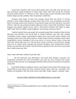 20
Sayyid Qutb merupakan salah seorang tokoh gerakan Islam yang tidak asing lagi bagi umat
Islam terutamanya kepada pendakwah di seluruh dunia. Beliau ialah salah seorang dari pemimpin
terkemuka gerakan Ikhwan Al- Muslimin di Mesir. Beliau banyak menulis buku-buku yang menitik
beratkan dengan persoalan pemikiran Islam dan pemurnian akidah Islam.
Walaupun sudah hampir 20 tahun buku karangan Sayyid Qutb iaitu Ma’lim Fi Al-Tariq
diterbitkan, masih terdapat beberapa perenggan dalam tulisan beliau yang menimbulkan perselisihan
faham di kalangan jamaah Islam khususnya yang berkaitan dengan persoalan hakimiyah, masyarakat
jahiliyah, uzlah dan juga peringkat-peringkat pelaksanaan hukum. Sayyid Qutb diisytiharkan sebagai
pengganas oleh majalah Angkatan Tentera, Jilid No. 446 bertarikh 18 Oktober 1965. Bukan itu sahaja,
malah Sayyid Qutb turut dituduh sebagai pengkhianat dan perancang kekacauan di Mesir.8
Segelintir pemuda Islam yang menjadi ahli sesetengah jamaah Islam memahami bahawa konsep
hakimiyah yang dihuraikan oleh Sayyid Qutb itu dengan kefahaman yang tidak tepat sehingga
menyebabkan mereka sanggup mengisytiharkan kepada umum yang jemaah mereka sahajalah yang
merupakan jemaah Islam yang sebenar-benarnya. Jamaah mereka kononnya ditegakkan dengan tujuan
mengembalikan manusia kepangkuan Islam yang sebenar. Ini kerana menurut mereka, orang-orang
Islam telah murtad sejak kurun ke 14 lagi dan proses murtad ini berlaku secara berterusan sehingga
zaman kita ini. Jamaah mereka sahajalah yang kononnya ditegakkan untuk menghancurkan berhala-
berhala yang disembah selain daripada Allah dan berhala yang pertama ialah imam-imam yang menjadi
ikutan kepada orang-orang Islam.
Antara contoh salah faham terhadap Sayyid Qutb ialah :
1. Dari idea hakimiyah yang dikemukakan oleh Sayyid Qutb dikatakan munculnya idea
mengkafirkan pemerintah dan sistem pemerintahan yang sedia ada, harus merampas harta negara,
memerangi tentera dan polis serta menganggap berkhidmat dalam profession ketenteraan dan kepolisan
sebagai kafir.
2. Sayyid Qutb dikatakan menghukum manusia yang tinggal di benua-benua Islam sebagai orang-
orang jahiliyyah yang terkeluar dari Islam walaupun ternyata mereka masih lagi menunaikan solat,
berpuasa, dan menunaikan fardu haji kecuali mereka yang terlibat dengan organisasi jamaahnya sahaja.
SALAH FAHAM MENGENAI MUKADIMAH BUKU AL-MUALIM
8 Sitisaqynah.blogspot.com/biografisyedQutb.html data ini diambil pada 30 Disember 2013 pada pukul
10.00 pagi.
 