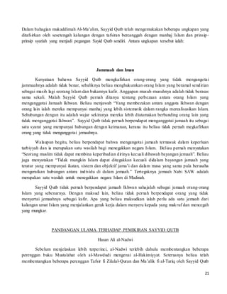 21
Dalam bahagian mukaddimah Al-Ma’alim, Sayyid Qutb telah mengemukakan beberapa ungkapan yang
ditafsirkan oleh sesetengah kalangan dengan tafsiran bercanggah dengan manhaj Islam dan prinsip-
prinsip syariah yang menjadi pegangan Sayid Qutb sendiri. Antara ungkapan tersebut ialah:
Jammaah dan Iman
Kenyataan bahawa Sayyid Qutb mengkafirkan orang-orang yang tidak mengangotai
jammaahnya adalah tidak benar, sebaliknya beliau menghukumkan orang Islam yang beramal sendirian
sebagai masih lagi seorang Islam dan bukannya kafir. Anggapan musuh-musuhnya adalah tidak berasas
sama sekali. Malah Sayyid Qutb pernah ditanya tentang perbezaan antara orang Islam yang
menganggotai Jamaah Ikhwan. Beliau menjawab “Yang membezakan antara anggota Ikhwan dengan
orang lain ialah mereka mempunyai manhaj yang lebih sistematik dalam rangka merealisasikan Islam.
Sehubungan dengan itu adalah wajar sekiranya mereka lebih diutamakan berbanding orang lain yang
tidak menganggotai Ikhwan”. Sayyid Qutb tidak pernah berpendapat menganggotai jamaah itu sebagai
satu syarat yang menpunyai hubungan dengan keimanan, kerana itu beliau tidak pernah megkafirkan
orang yang tidak menganggotai jemaahnya.
Walaupun begitu, beliau berpendapat bahwa mengangotai jamaah termasuk dalam keperluan
tarbiyyah dan ia merupakan satu wasilah bagi menegakkan negara Islam. Beliau pernah menyatakan
“Seorang muslim tidak dapat membina keperibadian dirinya kecuali dibawah bayangan jemaah”. Beliau
juga menyatakan “Tidak mungkin Islam dapat ditegakkan kecuali didalam bayangan jamaah yang
teratur yang mempunyai ikatan, sistem dan objektif jama’i dan dalam masa yang sama pula berusaha
mengeratkan hubungan antara individu di dalam jemaah.” Tertegaknya jemaah Nabi SAW adalah
merupakan satu wasilah untuk menegakkan negara Islam di Madinah.
Sayyid Qutb tidak pernah berpendapat jamaah Ikhwan sahajalah sebagai jemaah orang-orang
Islam yang sebenarnya. Dengan maksud lain, beliau tidak pernah berpendapat orang yang tidak
menyertai jemaahnya sebagai kafir. Apa yang beliau maksudkan ialah perlu ada satu jemaah dari
kalangan umat Islam yang menjalankan gerak kerja dalam menyeru kepada yang makruf dan mencegah
yang mungkar.
PANDANGAN ULAMA TERHADAP PEMIKIRAN SAYYID QUTB
Hasan Ali al-Nadwi
Sebelum menjelaskan lebih terperinci, al-Nadwi terlebih dahulu membentangkan beberapa
perenggan buku Mustalahat oleh al-Mawdudi mengenai al-Hakimiyyat. Seterusnya beliau telah
membentangkan beberapa perenggan Tafsir fi Zilalal-Quran dan Ma’alik fi al-Tariq oleh Sayyid Qutb
 