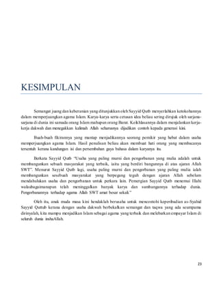 23
KESIMPULAN
Semangat juang dan keberanian yang ditunjukkan oleh Sayyid Qutb menyerlahkan ketokohannya
dalam memperjuangkan agama Islam. Karya-karya serta cetusan idea beliau sering dirujuk oleh sarjana-
sarjana di dunia ini samada orang Islam mahupun orang Barat. Keikhlasannya dalam menjalankan kerja-
kerja dakwah dan menegakkan kalimah Allah seharusnya dijadikan contoh kepada generasi kini.
Buah-buah fikirannya yang mantap menjadikannya seorang pemikir yang hebat dalam usaha
memperjuangkan agama Islam. Hasil penulisan beliau akan membuat hati orang yang membacanya
tersentuh kerana kandungan isi dan persembahan gaya bahasa dalam karyanya itu.
Berkata Sayyid Qutb “Usaha yang paling murni dan pengorbanan yang mulia adalah untuk
membangunkan sebuah masyarakat yang terbaik, iaitu yang berdiri bangunnya di atas ajaran Allah
SWT”. Menurut Sayyid Qutb lagi, usaha paling murni dan pengorbanan yang paling mulia ialah
membangunkan sesebuah masyarakat yang berpegang teguh dengan ajaran Allah sebelum
mendahulukan usaha dan pengorbanan untuk perkara lain. Pemergian Sayyid Qutb menemui Illahi
walaubagaimanapun telah meninggalkan banyak karya dan sumbangannya terhadap dunia.
Pengorbanannya terhadap agama Allah SWT amat besar sekali.”
Oleh itu, anak muda masa kini hendaklah berusaha untuk mencontohi keperibadian as-Syahid
Sayyid Quttub kerana dengan usaha dakwah berbekalkan semangat dan taqwa yang ada seumpama
dirinyalah, kita mampu menjadikan Islam sebagai agama yang terbaik dan melebarkan empayar Islam di
seluruh dunia inshaAllah.
 