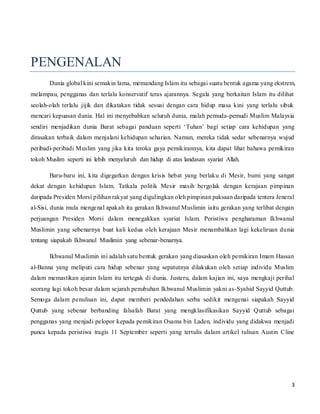 3
PENGENALAN
Dunia global kini semakin lama, memandang Islam itu sebagai suatu bentuk agama yang ekstrem,
melampau, pengganas dan terlalu konservatif teras ajarannya. Segala yang berkaitan Islam itu dilihat
seolah-olah terlalu jijik dan dikatakan tidak sesuai dengan cara hidup masa kini yang terlalu sibuk
mencari kepuasan dunia. Hal ini menyebabkan seluruh dunia, malah pemuda-pemudi Muslim Malaysia
sendiri menjadikan dunia Barat sebagai panduan seperti ‘Tuhan’ bagi setiap cara kehidupan yang
dirasakan terbaik dalam menjalani kehidupan seharian. Namun, mereka tidak sedar sebenarnya wujud
peribadi-peribadi Muslim yang jika kita teroka gaya pemikirannya, kita dapat lihat bahawa pemikiran
tokoh Muslim seperti ini lebih menyeluruh dan hidup di atas landasan syariat Allah.
Baru-baru ini, kita digegarkan dengan krisis hebat yang berlaku di Mesir, bumi yang sangat
dekat dengan kehidupan Islam. Tatkala politik Mesir masih bergolak dengan kerajaan pimpinan
daripada Presiden Morsi pilihan rakyat yang digulingkan oleh pimpinan paksaan daripada tentera Jeneral
al-Sisi, dunia mula mengenal apakah itu gerakan Ikhwanul Muslimin iaitu gerakan yang terlibat dengan
perjuangan Presiden Morsi dalam menegakkan syariat Islam. Peristiwa pengharaman Ikhwanul
Muslimin yang sebenarnya buat kali kedua oleh kerajaan Mesir menambahkan lagi kekeliruan dunia
tentang siapakah Ikhwanul Muslimin yang sebenar-benarnya.
Ikhwanul Muslimin ini adalah satu bentuk gerakan yang diasaskan oleh pemikiran Imam Hassan
al-Banna yang meliputi cara hidup sebenar yang sepatutnya dilakukan oleh setiap individu Muslim
dalam memastikan ajaran Islam itu tertegak di dunia. Justeru, dalam kajian ini, saya mengkaji perihal
seorang lagi tokoh besar dalam sejarah penubuhan Ikhwanul Muslimin yakni as-Syahid Sayyid Quttub.
Semoga dalam penulisan ini, dapat memberi pendedahan serba sedikit mengenai siapakah Sayyid
Quttub yang sebenar berbanding falsafah Barat yang mengklasifikasikan Sayyid Quttub sebagai
pengganas yang menjadi pelopor kepada pemikiran Osama bin Laden, individu yang didakwa menjadi
punca kepada peristiwa tragis 11 September seperti yang tertulis dalam artikel tulisan Austin Cline
 