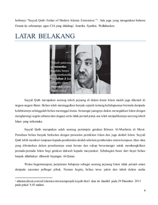 4
berbunyi “Sayyid Qutb: Father of Modern Islamic Extremism.”1. Ada juga yang mengatakan bahawa
Osama itu sebenarnya agen CIA yang didalangi Amerika Syarikat. Wallahualam.
LATAR BELAKANG
Sayyid Qutb merupakan seorang tokoh pejuang di dalam dunia Islam malah juga dikenali di
negara-negara Barat. Beliau telah meninggalkan banyak sejarah tentang kehidupannya bermula daripada
kelahirannya sehinggalah beliau meninggal dunia. Semangat juangnya dalam menegakkan Islam dengan
mengharungi segala cabaran dan dugaan serta tidak pernah putus asa telah menjadikannya seorang tokoh
Islam yang terkemuka.
Sayyid Qutb merupakan salah seorang pemimpin gerakan Ikhwan Al-Muslimin di Mesir.
Penulisan beliau banyak berkaitan dengan persoalan pemikiran Islam dan juga akidah Islam. Sayyid
Qutb lebih memberi tumpuan kepada pembetulan akidah sebelum pembetulan sistem kerajaan. Idea-idea
yang dilontarkan dalam penulisannya amat bernas dan cukup bersemangat untuk membangkitkan
pemuda-pemuda Islam bagi gerakan dakwah kepada masyarakat. Sebahagian besar dari hayat beliau
banyak dihabiskan dibawah bayangan Al-Quran.
Walau bagaimanapun, perjalanan hidupnya sebagai seorang pejuang Islam tidak pernah aman
daripada ancaman pelbagai pihak. Namun begitu, beliau terus yakin dan tabah dalam usaha
1 atheism.about.com/od/islamicextremismpeople/a/qutb.html data ini diambil pada 29 Disember 2013
pada pukul 9.45 malam.
 
