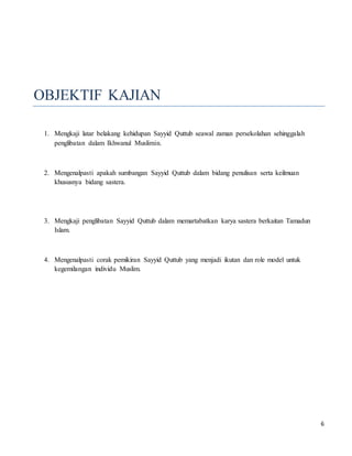 6
OBJEKTIF KAJIAN
1. Mengkaji latar belakang kehidupan Sayyid Quttub seawal zaman persekolahan sehinggalah
penglibatan dalam Ikhwanul Muslimin.
2. Mengenalpasti apakah sumbangan Sayyid Quttub dalam bidang penulisan serta keilmuan
khususnya bidang sastera.
3. Mengkaji penglibatan Sayyid Quttub dalam memartabatkan karya sastera berkaitan Tamadun
Islam.
4. Mengenalpasti corak pemikiran Sayyid Quttub yang menjadi ikutan dan role model untuk
kegemilangan individu Muslim.
 