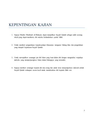 7
KEPENTINGAN KAJIAN
1. Supaya Muslim Muslimah di Malaysia dapat menjadikan Sayyid Quttub sebagai salah seorang
tokoh yang dapat membawa diri mereka berlandaskan syariat Allah.
2. Untuk memberi pengetahuan kepada pelajar khususnya mengenai bidang ilmu dan pengetahuan
yang menjadi kepakaran Sayyid Quttub.
3. Untuk mewujudkan semangat jati diri Islam yang kuat dalam diri dengan mengetahui wujudnya
individu yang memperjuangkan Islam dalam bidangnya yang tersendiri.
4. Supaya memberi semangat kepada diri dan orang lain untuk terus menyampaikan dakwah sebaik
Sayyid Quttub walaupun secara kecil untuk mendekatkan diri kepada Allah swt.
 