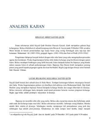 8
ANALISIS KAJIAN
RIWAYAT HIDUP SAYYID QUTB
Nama sebenarnya ialah Sayyid Qutb Ibrahim Hussain Syazali. Qutb merupakan gelaran bagi
keluarganya. Beliau dilahirkan di sebuah kampung iaitu Mosya di Assyut pada 9 Oktober 1906 sewaktu
Mesir berada di bawah pemerintahan tiga kuasa besar yang sering bertelagah iaitu raja-raja dari
keturunan Muhammad Ali (1805-1956), penjajah Ingeris (1882-1956) dan Parti al-Wafd (1919-1956)3.
Pengalaman hidupnya banyak berkait dengan nilai-nilai barat yang cuba mengetepikan persoalan
agama dan ketuhanan. Walau bagaimanapun beliau lahir dalam keluarga yang beriltizam dengan ajaran
Islam. Beliau mendapat bimbingan yang lebih bercorak Islam daripada kedua ibu bapanya yang berada
dalam suasana Islam di sebuah perkampungan Islam. Bapanya Haji Ibraim Qutb merupakan seorang
petani yang patuh kepada pegangan agama dan kuat beribadah. Begitu juga dengan ibunya iaitu Fatimah
binti Hussain Uthman.
LATAR BELAKANG KELUARGA SAYYID QUTB
Sayyid Qutb berasal dari sebuah desa di Hulu Mesir. Terdapat keterangan bahawa moyangnya berasal
dari India. Walau bagaimanapun perkara ini dinafikan oleh adiknya iaitu Muhammad Qutb. Haji Qutb
Ibrahim yang merupakan bapanya berasal daripada keluarga berada dan sangat dihormati di desanya.
Beliau mewarisi sebilangan harta daripada tanah-tanah pertanian berserta warisan pimpinan keluarga.
Begitu juga beliau adalah pemimpin masyarakat di desanya.
Bapanya ini memiliki sifat-sifat yang mulia. Beliau suka menerima tetamu dan berbelanja untuk
anak-anak dan keluarga tanpa rasa kikir. Beliau sebenarnya memiliki beberapa orang khadam. Mereka
adalah fakir miskin di desanya. Sebahagian mereka mempunyai tali persaudaraan yang jauh dan
sebahagian lagi adalah jiran-jirannya. Khadamnya ini tidak sampai taraf hamba, tetapi menjadi
3 en.wikipedia.org/wiki/Sayyid_Qutb data ini diambil pada 29 Disember 2013 pada pukul 9.50 malam.
 