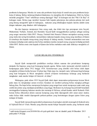 9
pembantu keluarganya. Mereka ini sama ada pembantu kerja-kerja di rumah atau pun pembantu kerja-
kerja di ladang. Beliau melarang khadam-khadamnya itu menghina diri di hadapannya. Oleh itu, beliau
menolak panggilan “Tuan” sebaliknya senang dipanggil “Haji” di kalangan tua dan “Pak Cik Haji” di
kalangan muda. Beliau juga memberi layanan baik kepada pekerjanya dan pekerja-pekerja dari jauh
yang datang mengambil upah di ladangnya, makanan yang dihidangkan kepada mereka adalah sama
dengan makanan yang dimakan oleh keluarganya.
Ibu dan bapanya mempunyai lima orang anak, dua lelaki dan tiga perempuan iaitu Sayyid,
Muhammad, Nafisah, Aminah, dan Hamidah. Sayyid Qutb menggambarkan ayahnya sebagai seorang
yang sangat mencintai Allah SWT. Ibunya, Fatimah binti Hussain Uthman merupakan seorang wanita
yang mulia dan sering bersedekah, menyediakan makanan kepada orang-orang yang membaca al-Quran
di rumahnya dan kepada orang-orang yang bekerja di ladang mereka. Fatimah menanamkan asas-asas
keimanan terhadap anak-anaknya dan beliau mahukan mereka menjadi orang yang taat terhadap perintah
Allah SWT. Beliau amat cinta kepada al-Quran dan beliau mahukan anak-anak lelakinya menghafaz al-
Quran.
LATAR BELAKANG PENDIDIKAN
Sayyid Qutb memperoleh pendidikan awalnya dalam suasana dan persekitaran kampung
daripada ibu bapanya yang kuat berpegang kepada agama. Beliau mula memasuki sekolah rendah di
kampungnya pada tahun 1912 hingga 1918. Keistimewaan yang dimiliki oleh beliau ialah dapat
menghafaz al-Quran ketika berusia 10 tahun lagi. Pada masa itu, menjadi suatu kebiasaan bagi keluarga
yang kuat beragama di Mesir menghafaz seluruh al-Quran terutamanya keluarga yang berhasrat
menghantar anak mereka belajar di Universiti al-Azhar.4
Malangnya, pada tahun 1919 Sayyid Qutb tidak dapat meneruskan pelajarannya kerana Mesir
pada masa itu menghadapi zaman revolusi. Keadaan ini memberi peluang beliau mengkaji pelbagai
bidang ilmu. Ibu bapa beliau mempunyai keinginan yang sangat kuat untuk mempunyai anak-anak yang
cerdik dan pintar yang mendapat pendidikan yang tinggi. Berikutan itu, keluarga Sayyid Qutb berpindah
meninggalkan kampung halaman mereka dan menetap di Helwan, sebuah bandar satelit Kaherah. Oleh
kerana beliau dibesarkan dalam suasana kampung yang tidak dipengaruhi oleh unsur-unsur moden,
maka beliau tidak mudah dipengaruhi perkara-perkara yang bertentangan dengan ajaran Islam yang
terdapat di bandar.
Sayyid Qutb menyambung kembali pelajarannya di peringkat sekolah menengah di Kaherah iaitu
di Tajhiziah Dar al-‘Ulum. Mereka yang diterima masuk belajar hanyalah mereka yang berhasrat untuk
4 salaf-stories.blogspot.com/2010/04/life-of-syed-qutb.html data ini diambil pada 30 Disember 2013
pada pukul 9.30 pagi.
 