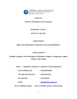 1
<FAKULTI >
FAKULTI PENDIDIKAN DAN BAHASA.
<SEMESTER / TAHUN >
KEENAM / MEI 2014.
<KOD KURSUS>
HBEF 2303 TEKNOLOGI MAKLUMAT DALAM PENDIDIKAN.
<TAJUK KURSUS>
Pemilihan Pengajaran Dan Pembelajaran Berbantukan Komputer Menggunakan Aplikasi
Android Jenis Youtube.
NAMA : SHARIPAH MAIZATUL AKMA BT. SYED MAHAMUD
NO. MATRIKULASI : 660129065424001
NO. KAD PENGNEALAN : 660129-06-5424
NO. TELEFON : 013-9417468
E-MEL : maizaa02910@yahoo.com
PUSAT PEMBELAJARAN : PUSAT PEMBELAJARAN MENTAKAB.
 