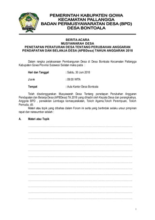 1
BERITA ACARA
MUSYAWARAH DESA
PENETAPAN PERATURAN DESA TENTANG PERUBAHAN ANGGARAN
PENDAPATAN DAN BELANJA DESA (APBDesa) TAHUN ANGGARAN 2018
Dalam rangka pelaksanaan Pembangunan Desa di Desa Bontoala Kecamatan Pallangga
Kabupaten Gowa Provinsi Sulawesi Selatan maka pada :
Hari dan Tanggal : Sabtu, 30 Juni 2018
J a m : 09:00 WITA
Tempat : Aula Kantor Desa Bontoala
Telah diselenggarakan Musyawarah Desa Tentang penetapan Perubahan Anggaran
Pendapatan dan Belanja Desa (APBDesa) TA.2018 yang dihadiri oleh Kepala Desa dan perangkatnya,
Anggota BPD , perwakilan Lembaga kemasyarakatan, Tokoh Agama,Tokoh Perempuan, Tokoh
Pemuda, dll.
Materi atau topik yang dibahas dalam Forum ini serta yang bertindak selaku unsur pimpinan
rapat dan narasumber adalah :
A. Materi atau Topik
………………………………………………………………………………………………………….
………………………………………………………………………………………………………….
………………………………………………………………………………………………………….
………………………………………………………………………………………………………….
………………………………………………………………………………………………………….
………………………………………………………………………………………………………….
………………………………………………………………………………………………………….
………………………………………………………………………………………………………….
………………………………………………………………………………………………………….
………………………………………………………………………………………………………….
………………………………………………………………………………………………………….
………………………………………………………………………………………………………….
………………………………………………………………………………………………………….
 