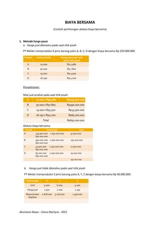 Akuntansi Biaya – Diana Marlyna - 2021
BIAYA BERSAMA
(Contoh perhitungan alokasi biaya bersama)
1. Metode harga pasar
a. Harga jual diketahui pada saat titik pisah
PT Melati memproduksi 4 jenis barang yaitu A, B, C, D dengan biaya bersama Rp 250.000.000.
Penyelesaian:
Nilai jual produk pada saat titik pisah:
Alokasi biaya bersama:
b. Harga jual tidak diketahui pada saat titik pisah
PT Melati memproduksi 3 jenis barang yaitu X, Y, Z dengan biaya bersama Rp 40.000.000.
 