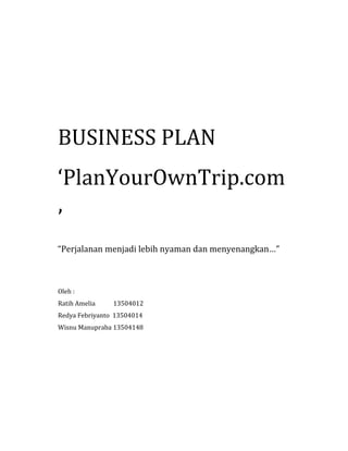BUSINESS PLAN
‘PlanYourOwnTrip.com
’
“Perjalanan menjadi lebih nyaman dan menyenangkan…”
Oleh :
Ratih Amelia 13504012
Redya Febriyanto 13504014
Wisnu Manupraba 13504148
 