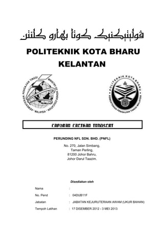 POLITEKNIK KOTA BHARU
KELANTAN
PERUNDING NFL SDN. BHD. (PNFL)
No. 270, Jalan Simbang,
Taman Perling,
81200 Johor Bahru,
Johor Darul Taazim.
Disediakan oleh
Nama :
No. Pend : 04DUB11F
Jabatan : JABATAN KEJURUTERAAN AWAM (UKUR BAHAN)
Tempoh Latihan : 17 DISEMBER 2012 - 3 MEI 2013
LAPORAN LATIHAN INDUSTRI
 