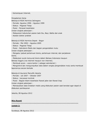 - Kemampuan Internet.


Pengalaman Kerja
Bekerja di RSIA Hermina Jatinegara
- Periode: Agustus 1996 – Agustus 1999
- Status : Pegawai Tetap
- Posisi : Perawat kesehatan
Uraian singkat pekerjaan :
- Melayanani kebutuhan pasien baik Ibu, Bayi, Balita dan anak
- Asisten dokter praktek


Bekerja di RSIA Hermina Depok - Bogor
- Periode : Mei 2002 – Agustus 2005
- Status : Pegawai Tetap
- Posisi : Sekretaris Medis dan bagian pengendalian mutu
Uraian singkat pekerjaan :
- Mengatur jadwal pertemuan bisnis, pertemuan internal, dan perjalanan
bisnis.
- Melakukan surat-menyurat bisnis dalam Bahasa Indonesia maupun
Bahasa Inggris (via internet maupun non internet).
- Membuat acara – acara kantor ( sebagai sekretariat )
- Mengontrol dan mengumpulkan data dalam rangka pengendalian mutu serta membuat
laporannya secara berkala


Bekerja di Asuransi Manulife Jakarta
- Periode : Juli 2007 – Oktober 2007
- Status : karyawan kontrak
- Posisi : Bagian Klaim kesehatan Rawat jalan dan Rawat Inap
Uraian singkat pekerjaan :
- Memasukkan data tindakan medis yang dilakukan pasien saat berobat agar dapat di
dilakukan pembayaran


Jakarta, 08 Agustus 2012



Mira Ryanti
===================================================
contoh 2:


Surabaya, 08 Agustus 2012
 
